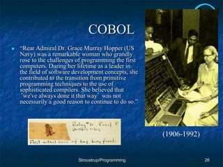 COBOL
 “Rear Admiral Dr. Grace Murray Hopper (US
Navy) was a remarkable woman who grandly
rose to the challenges of programming the first
computers. During her lifetime as a leader in
the field of software development concepts, she
contributed to the transition from primitive
programming techniques to the use of
sophisticated compilers. She believed that
‘we've always done it that way’ was not
necessarily a good reason to continue to do so.”
26
Stroustrup/Programming
(1906-1992)
 