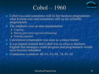 Cobol – 1960
 Cobol was (and sometimes still is) for business programmers
what Fortran was (and sometimes still is) for scientific
programmers
 The emphasis was on data manipulation
 Copying
 Storing and retrieving (record keeping)
 Printing (reports)
 Calculation/computation was seen as a minor matter
 It was hoped/claimed that Cobol was so close to business
English that managers could program and programmers would
soon become redundant
 Continuous evolution: 60, 61, 65, 68, 74, 85, 02
27
Stroustrup/Programming
 