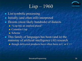 Lisp – 1960
 List/symbolic processing
 Initially (and often still) interpreted
 Dozens (most likely hundreds) of dialects
 “Lisp has an implied plural”
 Common Lisp
 Scheme
 This family of languages has been (and is) the
mainstay of artificial intelligence (AI) research
 though delivered products have often been in C or C++
29
Stroustrup/Programming
 