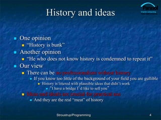 History and ideas
 One opinion
 “History is bunk”
 Another opinion
 “He who does not know history is condemned to repeat it”
 Our view
 There can be no professionalism without history
 If you know too little of the background of your field you are gullible
 History is littered with plausible ideas that didn’t work
 “I have a bridge I’d like to sell you”
 Ideas and ideals are crucial for practical use
 And they are the real “meat” of history
4
Stroustrup/Programming
 