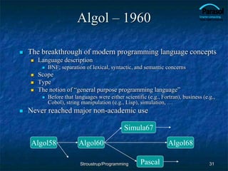 Algol – 1960
 The breakthrough of modern programming language concepts
 Language description
 BNF; separation of lexical, syntactic, and semantic concerns
 Scope
 Type
 The notion of “general purpose programming language”
 Before that languages were either scientific (e.g., Fortran), business (e.g.,
Cobol), string manipulation (e.g., Lisp), simulation, …
 Never reached major non-academic use
31
Algol58 Algol60
Simula67
Algol68
Pascal
Stroustrup/Programming
 