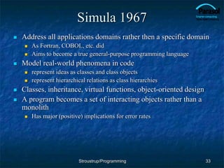 Simula 1967
 Address all applications domains rather then a specific domain
 As Fortran, COBOL, etc. did
 Aims to become a true general-purpose programming language
 Model real-world phenomena in code
 represent ideas as classes and class objects
 represent hierarchical relations as class hierarchies
 Classes, inheritance, virtual functions, object-oriented design
 A program becomes a set of interacting objects rather than a
monolith
 Has major (positive) implications for error rates
33
Stroustrup/Programming
 