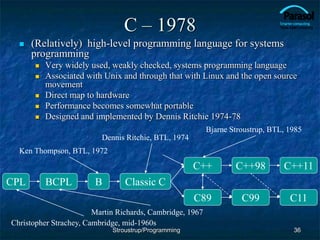 C – 1978
 (Relatively) high-level programming language for systems
programming
 Very widely used, weakly checked, systems programming language
 Associated with Unix and through that with Linux and the open source
movement
 Direct map to hardware
 Performance becomes somewhat portable
 Designed and implemented by Dennis Ritchie 1974-78
36
CPL BCPL B
C99
C++
C89
Classic C
C++98
Christopher Strachey, Cambridge, mid-1960s
Martin Richards, Cambridge, 1967
Ken Thompson, BTL, 1972
Stroustrup/Programming
Dennis Ritchie, BTL, 1974
C++11
Bjarne Stroustrup, BTL, 1985
C11
 