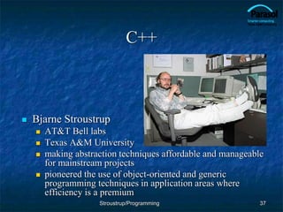 C++
 Bjarne Stroustrup
 AT&T Bell labs
 Texas A&M University
 making abstraction techniques affordable and manageable
for mainstream projects
 pioneered the use of object-oriented and generic
programming techniques in application areas where
efficiency is a premium
37
Stroustrup/Programming
 