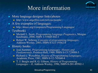 More information
 More language designer links/photos
 http://www.angelfire.com/tx4/cus/people/
 A few examples of languages:
 http://dmoz.org/Computers/Programming/Languages/
 Textbooks
 Michael L. Scott, Programming Language Pragmatics, Morgan
Kaufmann, 2000, ISBN 1-55860-442-1
 Robert W. Sebesta, Concepts of programming languages,
Addison-Wesley, 2003, ISBN 0-321-19362-8
 History books
 Jean Sammet, Programming Languages: History and
Fundamentals, Prentice-Hall, 1969, ISBN 0-13-729988-5
 Richard L. Wexelblat, History of Programming Languages,
Academic Press, 1981, ISBN 0-12-745040-8
 T. J. Bergin and R. G. Gibson, History of Programming
Languages – II, Addison-Wesley, 1996, ISBN 0-201-89502-1
40
Stroustrup/Programming
 