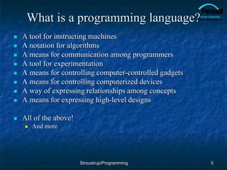 What is a programming language?
 A tool for instructing machines
 A notation for algorithms
 A means for communication among programmers
 A tool for experimentation
 A means for controlling computer-controlled gadgets
 A means for controlling computerized devices
 A way of expressing relationships among concepts
 A means for expressing high-level designs
 All of the above!
 And more
5
Stroustrup/Programming
 