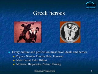 Greek heroes
 Every culture and profession must have ideals and heroes
 Physics: Newton, Einstein, Bohr, Feynman
 Math: Euclid, Euler, Hilbert
 Medicine: Hippocrates, Pasteur, Fleming
6
Stroustrup/Programming
 