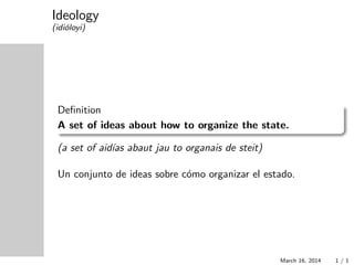 Ideology
(idi´oloyi)
Deﬁnition
A set of ideas about how to organize the state.
(a set of aid´ıas abaut jau to organais de steit)
Un conjunto de ideas sobre c´omo organizar el estado.
March 16, 2014 1 / 1
 