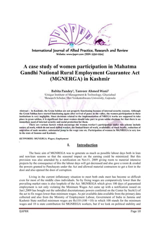 IJAPRR Page 18
International Journal of Allied Practice, Research and Review
Website: www.ijaprr.com (ISSN 2350-1294)
A case study of women participation in Mahatma
Gandhi National Rural Employment Guarantee Act
(MGNERGA) in Kashmir
Babita Pandey1, Tanveer Ahmed Wani2
1Unique Institute of Management & Technology, Ghaziabad
2Research Scholar, Shri Venkateshwara University, Gajraula
Abstract - In Kashmir, the Gram Sabhas are not properly functioning because of internal security reasons. Although
the Gram Sabhas have started functioning again after revival of peace in the valley, the women participation in these
institutions is very negligible. Since decisions related to the implementation of NREGA works are supposed to take
place in gram sabhas, it is significant that most women should take part in gram sabha elections for that there is an
immediate need of internal security and social protection for them.
There are various factors which encourage the women worker’s participation under this scheme include
nature of work, which do not need skilled worker, the limited hours of work, availability of work locally, reduction of
migration of male member, substantial jump in the wage rate etc. Participation of women in MGNREGA is very low
in the state of Jammu and Kashmir.
KEYWORDS: MGNERGA; Wages; Employment
.
I. Introduction
The basic aim of MGNREGA was to generate as much as possible labour days both in lean
and non-lean seasons so that the seasonal impact on the earning could be minimized. But this
provision was also amended by a notification on Nov11, 2009 giving room to material intensive
projects by the consequence of this the labour days will get decreased and also gave a room & eroded
the powers granted to Panchayats under the Act and allowed material contractors to get a foot in the
door and also opened the door of corruption.
Living in the current inflationary situation to meet both ends meet has become so difficult
even for most of the middle class individuals. So by fixing wages are comparatively lower than the
prevailing market rates is also loophole of the Act. MGNREGA which gives 100 days of guaranteed
employment is not only violating the Minimum Wages Act came up with a notification issued on
Jan1,2009 has bought out the unbridled discretationary powers conferred on the Center by Sec6(1) of
the act to fix wages lower than minimum wages. As per available data available from the primary data
collected and also from the Ministry of Employment Labour, Government of India in Jammu and
Kashmir State notified minimum wages are Rs110 (100 +10) in which 100 stands for the minimum
wages and 10 is state contribution for MGNREGA workers, but if we look on political stability and
 