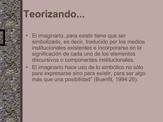 Teorizando... El imaginario, para existir tiene que ser simbolizado, es decir, traducido por los   medios institucionales existentes e   incorporarse en la significación de cada uno de los   elementos discursivos o componentes institucionales. El imaginario hace uso de lo simbólico no sólo para expresarse sino para existir, para ser algo más que una   posibilidad” (Buenfil, 1994:26). 