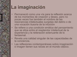 La imaginación Permaneció como una vía para la reflexión acerca de los momentos de creación y deseo, pero no pocas veces fue también el nombre de las resonancias intelectuales surgidas del delirio o de una vocación ilusoria de la intuición Se refiere a una condición errática del pensamiento que se sitúa entre el resplandor intelectual de la experiencia y la reiteración extenuante de lo fantasmal. Revela una calidad singular de las capacidades de la conciencia. Las reflexiones contemporáneas sobre imaginación e imagen tienen sus raíces en el mundo clásico. 