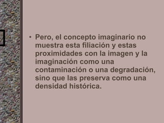 Pero, el concepto imaginario no muestra esta filiación y estas proximidades con la imagen y la imaginación como una contaminación o una degradación, sino que las preserva como una densidad histórica. 