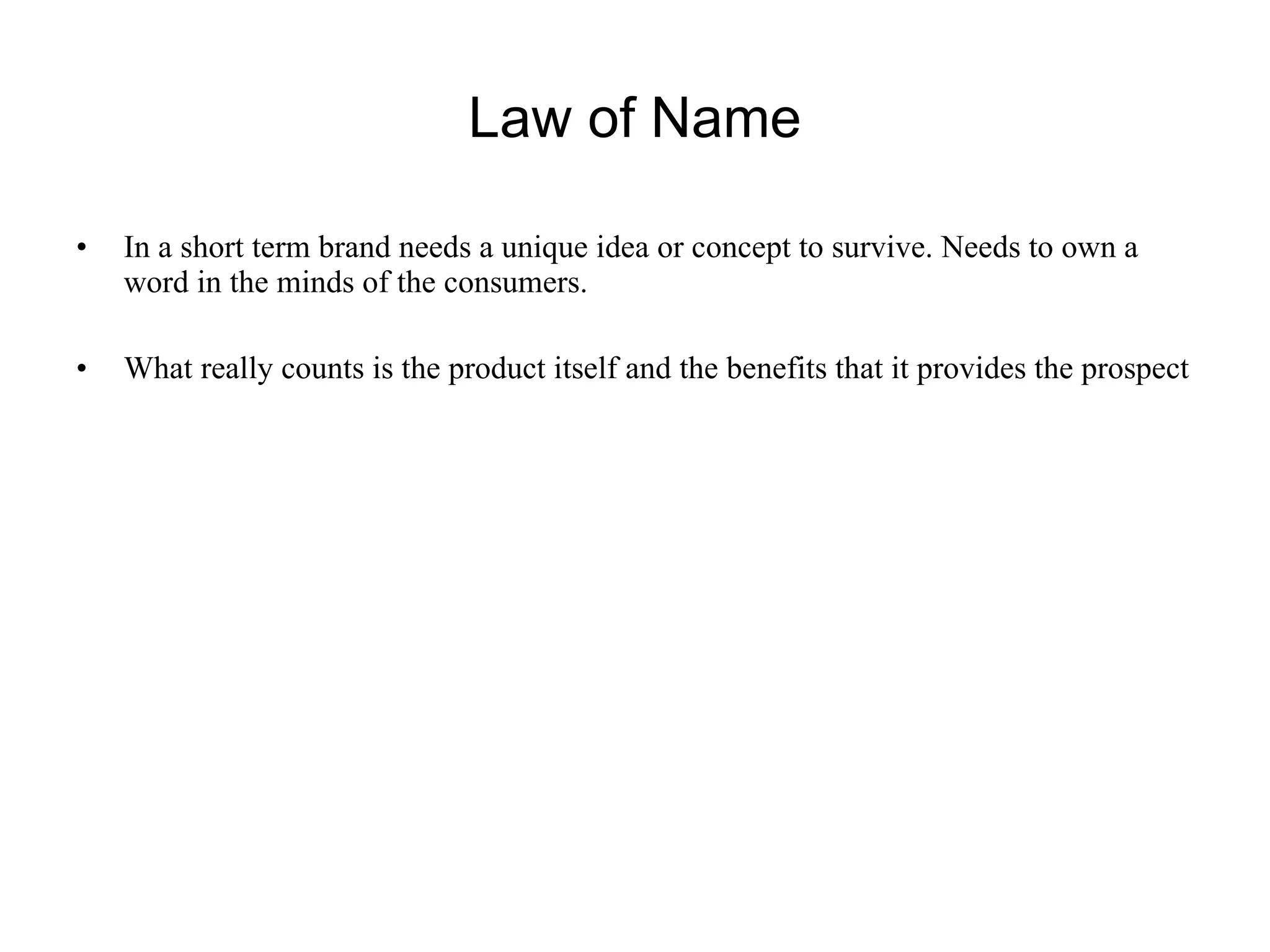 Law of Name In a short term brand needs a unique idea or concept to survive. Needs to own a word in the minds of the consumers. What really counts is the product itself and the benefits that it provides the prospect 