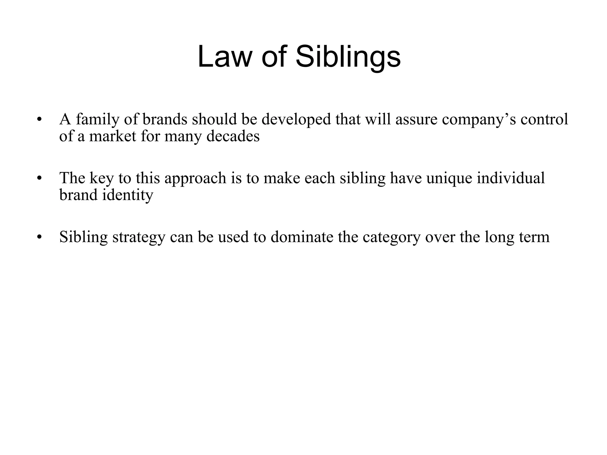 Law of Siblings  A family of brands should be developed that will assure company’s control of a market for many decades  The key to this approach is to make each sibling have unique individual brand identity  Sibling strategy can be used to dominate the category over the long term  