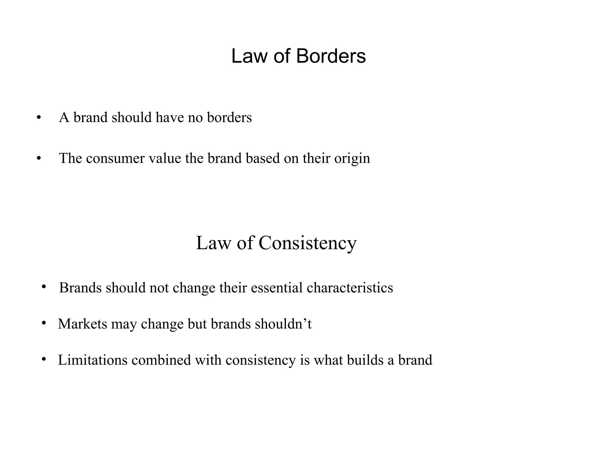 Law of Borders  A brand should have no borders The consumer value the brand based on their origin Law of Consistency   Brands should not change their essential characteristics  Markets may change but brands shouldn’t Limitations combined with consistency is what builds a brand 