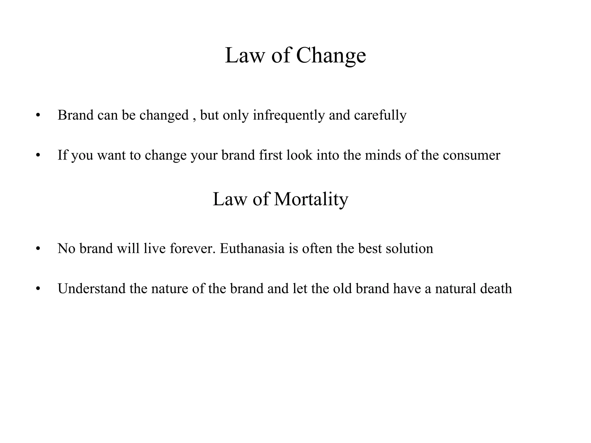 Law of Change Brand can be changed , but only infrequently and carefully If you want to change your brand first look into the minds of the consumer Law of Mortality No brand will live forever. Euthanasia is often the best solution Understand the nature of the brand and let the old brand have a natural death 
