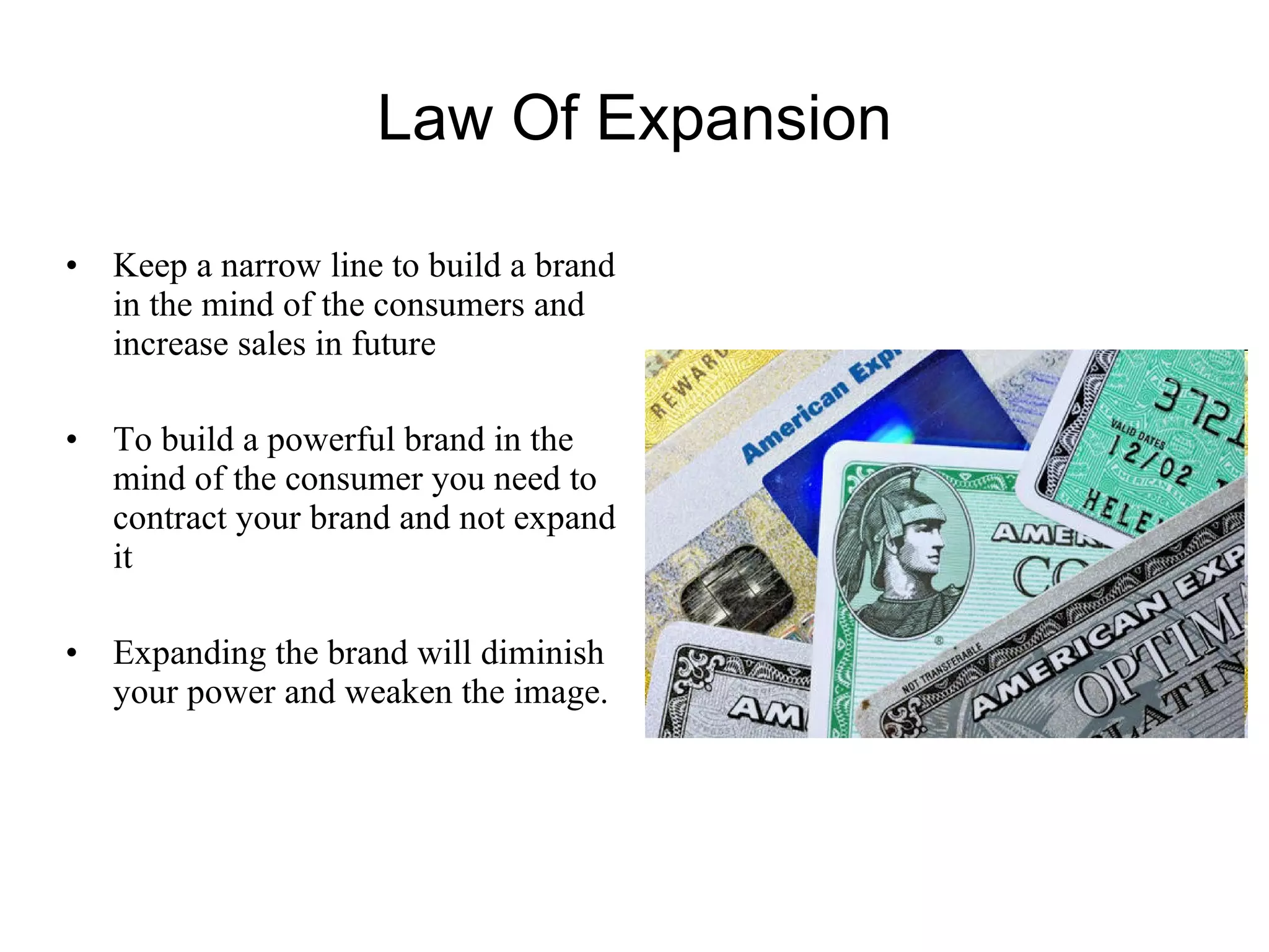Law Of Expansion Keep a narrow line to build a brand in the mind of the consumers and increase sales in future To build a powerful brand in the mind of the consumer you need to contract your brand and not expand it  Expanding the brand will diminish your power and weaken the image. 