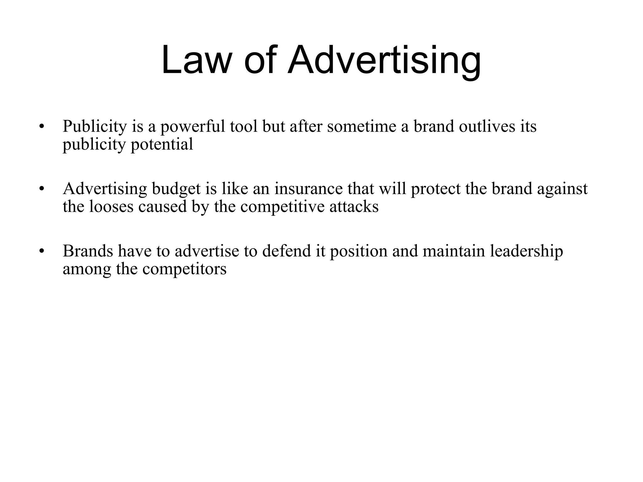 Law of Advertising Publicity is a powerful tool but after sometime a brand outlives its publicity potential Advertising budget is like an insurance that will protect the brand against the looses caused by the competitive attacks Brands have to advertise to defend it position and maintain leadership among the competitors  