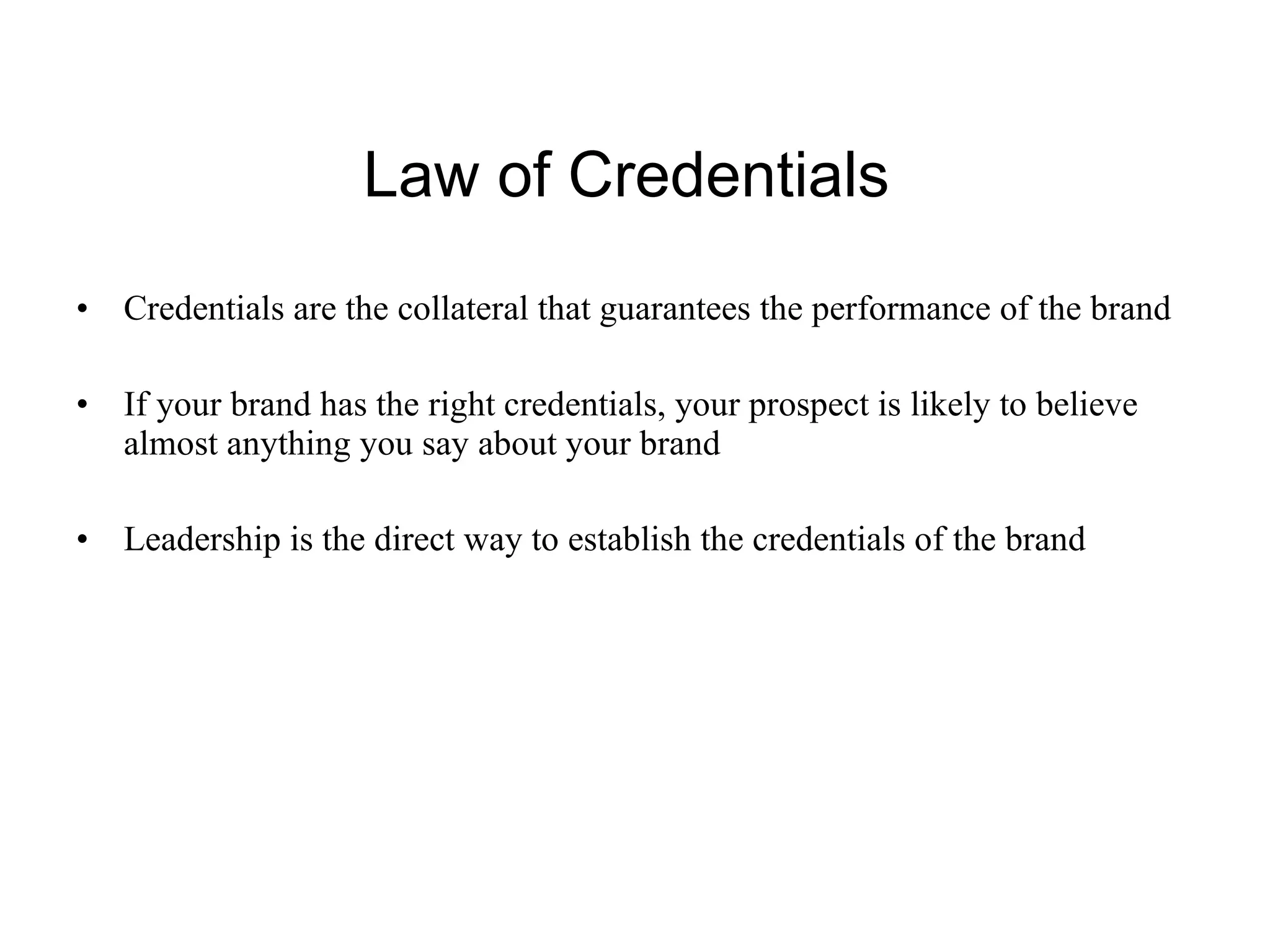 Law of Credentials  Credentials are the collateral that guarantees the performance of the brand If your brand has the right credentials, your prospect is likely to believe almost anything you say about your brand Leadership is the direct way to establish the credentials of the brand 