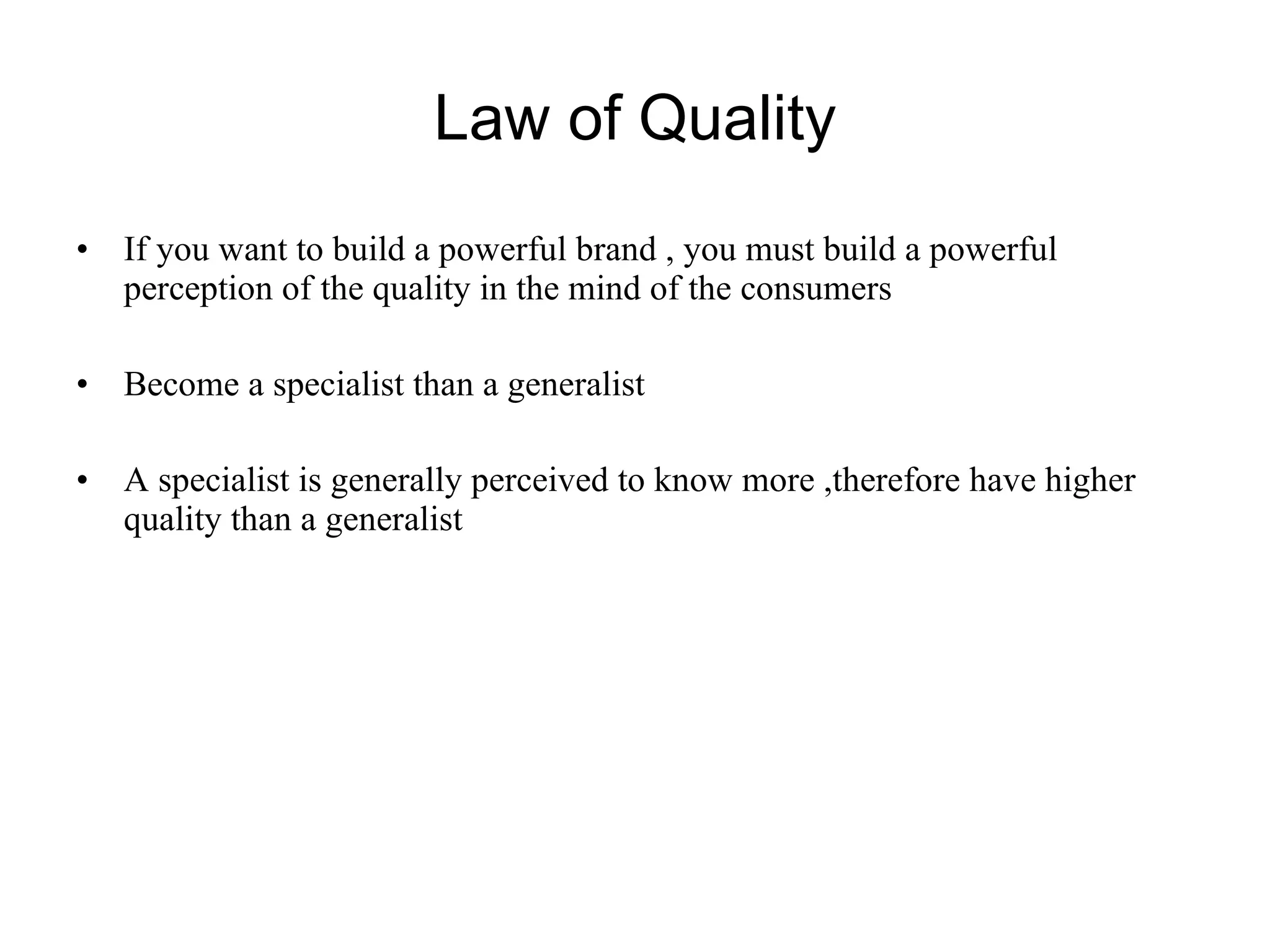 Law of Quality If you want to build a powerful brand , you must build a powerful perception of the quality in the mind of the consumers Become a specialist than a generalist A specialist is generally perceived to know more ,therefore have higher quality than a generalist 