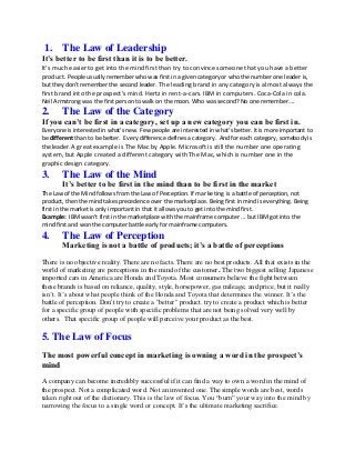 1. The Law of Leadership
It’s better to be first than it is to be better.
It’s much easier to get into the mind first than try to convince someone that you have a better
product. People usually remember who was first in a given category or who the number one leader is,
but they don’t remember the second leader. The leading brand in any category is almost always the
first brand into the prospect's mind. Hertz in rent-a-cars. IBM in computers. Coca-Cola in cola.
Neil Armstrong was the first person to walk on the moon. Who was second? No one remember….

2.

The Law of the Category

If you can’t be first in a category, set up a new category you can be first in.
Everyone is interested in what’s new. Few people are interested in what’s better. it is more important to
be different than to be better. Every difference defines a category. And for each category, somebody is
the leader. A great example is The Mac by Apple. Microsoft is still the number one operating

system, but Apple created a different category with The Mac, which is number one in the
graphic design category.

3.

The Law of the Mind
It’s better to be first in the mind than to be first in the market

The Law of the Mind follows from the Law of Perception. If marketing is a battle of perception, not
product, then the mind takes precedence over the marketplace. Being first in mind is everything. Being
first in the market is only important in that it allows you to get into the mind first.
Example: IBM wasn't first in the marketplace with the mainframe computer ... but IBM got into the
mind first and won the computer battle early for mainframe computers.

4.

The Law of Perception
Marketing is not a battle of products; it’s a battle of perceptions

There is no objective reality. There are no facts. There are no best products. All that exists in the
world of marketing are perceptions in the mind of the customer. The two biggest selling Japanese
imported cars in America are Honda and Toyota. Most consumers believe the fight between
these brands is based on reliance, quality, style, horsepower, gas mileage, and price, but it really
isn’t. It’s about what people think of the Honda and Toyota that determines the winner. It’s the
battle of perception. Don't try to create a "better" product. try to create a product which is better
for a specific group of people with specific problems that are not being solved very well by
others. That specific group of people will perceive your product as the best.

5. The Law of Focus
The most powerful concept in marketing is owning a word in the prospect’s
mind
A company can become incredibly successful if it can find a way to own a word in the mind of
the prospect. Not a complicated word. Not an invented one. The simple words are best, words
taken right out of the dictionary. This is the law of focus. You “burn” your way into the mind by
narrowing the focus to a single word or concept. It’s the ultimate marketing sacrifice.

 