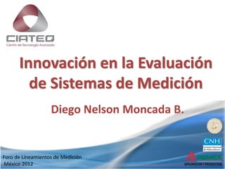 Foro de Lineamientos de Medición
México 2012
Innovación en la Evaluación
de Sistemas de Medición
Diego Nelson Moncada B.
 