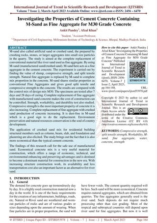 International Journal of Trend in Scientific Research and Development (IJTSRD)
Volume 7 Issue 2, March-April 2023 Available Online: www.ijtsrd.com e-ISSN: 2456 – 6470
@ IJTSRD | Unique Paper ID – IJTSRD53978 | Volume – 7 | Issue – 2 | March-April 2023 Page 164
Investigating the Properties of Cement Concrete Containing
M-Sand as Fine Aggregate for M30 Grade Concrete
Ankit Pandey1
, Afzal Khan2
1
Student, 2
Assistant Professor,
1,2
Department of Civil Engineering, Millennium Institute of Technology & Science, Bhopal, Madhya Pradesh, India
ABSTRACT
M-sand also called artificial sand or crushed sand, the prepared by
crushing rocks, stones, or larger aggregates into small size particles
in the quarry. The study is aimed at the complete replacement of
conventional material like river sand used as fine aggregate. Byusing
M-sand (manufactured sand/crushed sand). M-sand here acts as a fine
aggregate in the cement concrete. The experiment is carried out by
finding the value of slump, compressive strength, and split tensile
strength. Natural fine aggregate is replaced by M-sand to complete
mix proportion in the concrete. M-sand shares similar properties as
conventional Fine Aggregates and gives good split tensile and
compressive strength to the concrete. The results are compared with
the control mix of design mix M30. The specimens are tested after 7
days and 28 days of curing. Complete replacement of fine aggregate
with manufactured sand concrete makes the cost of construction can
be controlled. Strength, workability, and durability test also studied.
Compressive strength is the most important property of concrete it is
also increasing. Complete replacement of fine aggregate with crushed
sand production of concrete increasing. It is dust-free in M-sand
which is a good sign to do the replacement. Environment
preservation and natural resources conservation is the soul of country
development.
The application of crushed sand mix for residential building
structural members such as column, beam, slab, and foundation and
plastering are also elicited. The study brings out the fact that it is also
more economical than the typical cement concrete.
The findings of this research call for the safe use of manufactured
sand. Economical concrete mix is a very useful material for
construction, which offers a range of economic, technical, and
environmental enhancing and preserving advantages and is destined
to become a dominant material for construction in the new era. With
increasing structure construction work, its availability and less
transportation cost also an important factor as an alternative for river
sand.
How to cite this paper: Ankit Pandey |
Afzal Khan "Investigating the Properties
of Cement Concrete Containing M-Sand
as Fine Aggregate for M30 Grade
Concrete" Published
in International
Journal of Trend in
Scientific Research
and Development
(ijtsrd), ISSN: 2456-
6470, Volume-7 |
Issue-2, April 2023,
pp.164-188, URL:
www.ijtsrd.com/papers/ijtsrd53978.pdf
Copyright © 2023 by author (s) and
International Journal of Trend in
Scientific Research and Development
Journal. This is an
Open Access article
distributed under the
terms of the Creative Commons
Attribution License (CC BY 4.0)
(http://creativecommons.org/licenses/by/4.0)
KEYWORDS:Compressive strength,
split tensile strength, Workability, M-
sand, fine aggregate, water,
concrete, strength
1. INTRODUCTION
1.1. General
The demand for concrete goes up tremendously day
by day. It is a highly used construction material now a
day in the world. It is one of the basic requirements
for the creation of any infrastructure, buildings, roads,
etc. Natural or River sand are weathered and worn-
out particles of rocks and are of various grades or
sizes depending upon the amount of wearing. When
fine particles are in proper proportion, the sand will
have fewer voids. The cement quantity required will
be less. Such sand will be more economical. Concrete
requires natural aggregates, which are obtained from
quarries. The fine aggregates generally used is the
river sand. Such deposits do not require much
processing other than size grading. Most of the
tropical and subtropical countries still depend upon
river sand for fine aggregates. But now it is well
IJTSRD53978
 