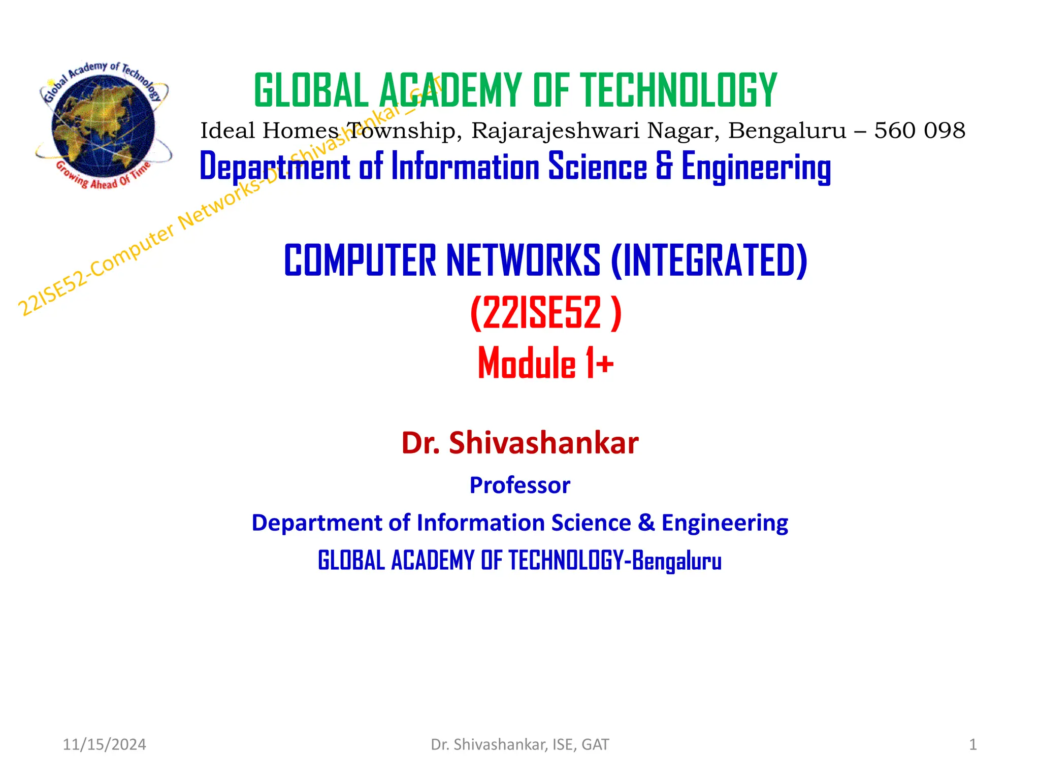 COMPUTER NETWORKS (INTEGRATED)
(22ISE52 )
Module 1+
Dr. Shivashankar
Professor
Department of Information Science & Engineering
GLOBAL ACADEMY OF TECHNOLOGY-Bengaluru
11/15/2024 1
Dr. Shivashankar, ISE, GAT
GLOBAL ACADEMY OF TECHNOLOGY
Ideal Homes Township, Rajarajeshwari Nagar, Bengaluru – 560 098
Department of Information Science & Engineering
 
