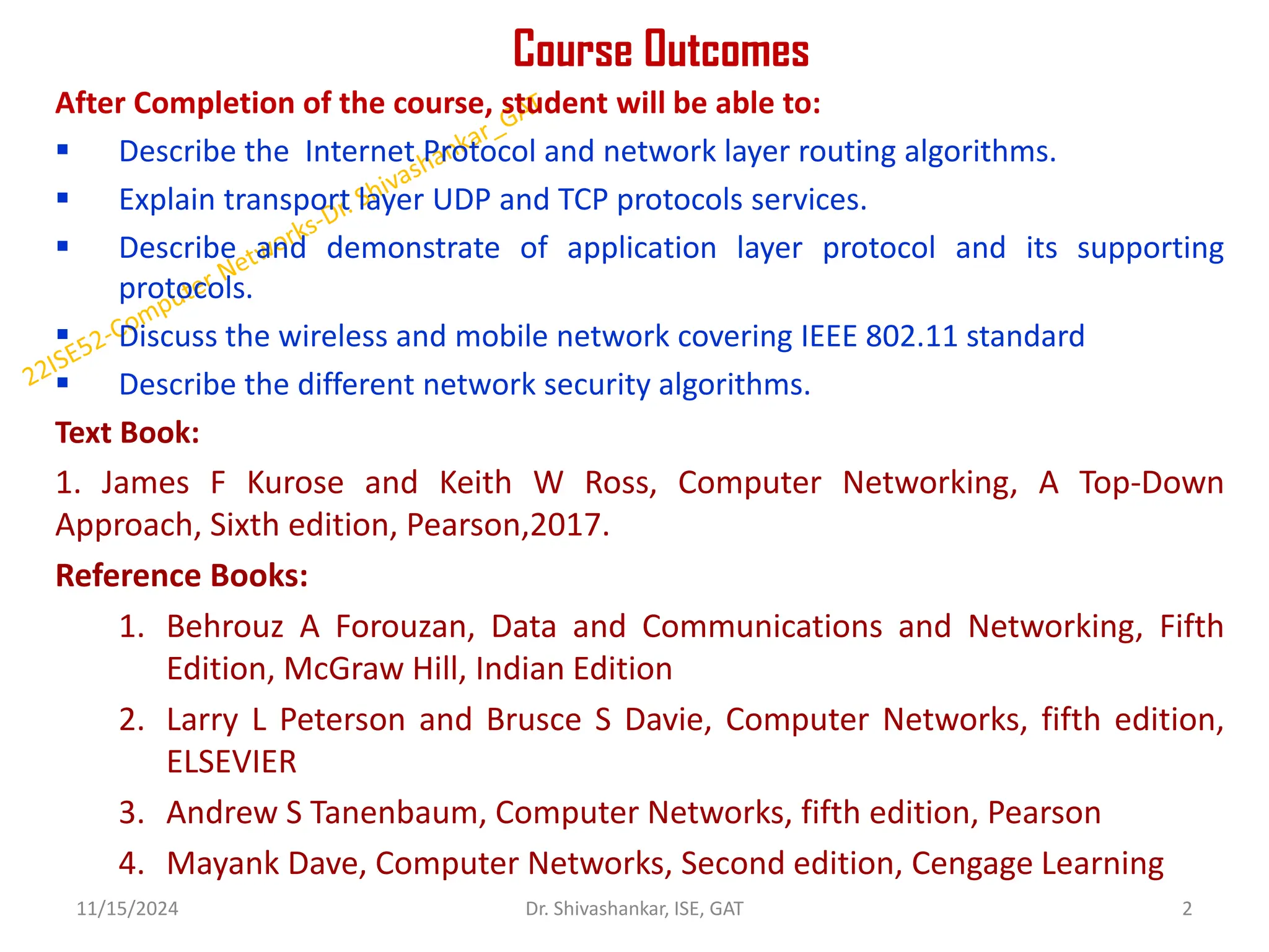 Course Outcomes
After Completion of the course, student will be able to:
 Describe the Internet Protocol and network layer routing algorithms.
 Explain transport layer UDP and TCP protocols services.
 Describe and demonstrate of application layer protocol and its supporting
protocols.
 Discuss the wireless and mobile network covering IEEE 802.11 standard
 Describe the different network security algorithms.
Text Book:
1. James F Kurose and Keith W Ross, Computer Networking, A Top-Down
Approach, Sixth edition, Pearson,2017.
Reference Books:
1. Behrouz A Forouzan, Data and Communications and Networking, Fifth
Edition, McGraw Hill, Indian Edition
2. Larry L Peterson and Brusce S Davie, Computer Networks, fifth edition,
ELSEVIER
3. Andrew S Tanenbaum, Computer Networks, fifth edition, Pearson
4. Mayank Dave, Computer Networks, Second edition, Cengage Learning
11/15/2024 2
Dr. Shivashankar, ISE, GAT
 