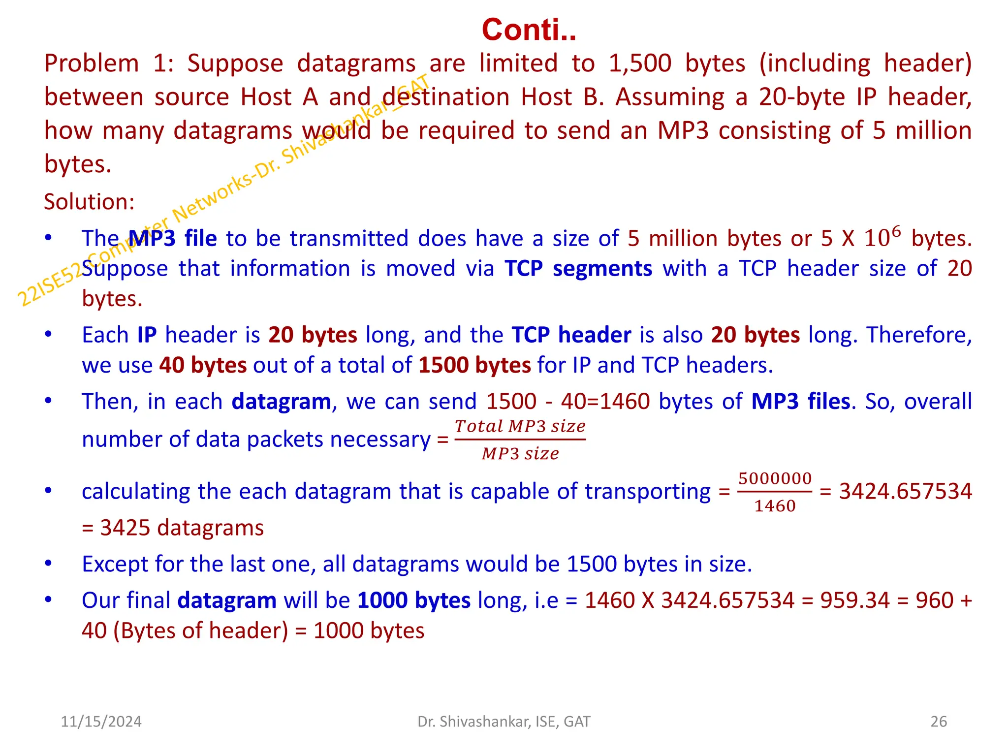 Conti..
Problem 1: Suppose datagrams are limited to 1,500 bytes (including header)
between source Host A and destination Host B. Assuming a 20-byte IP header,
how many datagrams would be required to send an MP3 consisting of 5 million
bytes.
Solution:
• The MP3 file to be transmitted does have a size of 5 million bytes or 5 X 106 bytes.
Suppose that information is moved via TCP segments with a TCP header size of 20
bytes.
• Each IP header is 20 bytes long, and the TCP header is also 20 bytes long. Therefore,
we use 40 bytes out of a total of 1500 bytes for IP and TCP headers.
• Then, in each datagram, we can send 1500 - 40=1460 bytes of MP3 files. So, overall
number of data packets necessary =
𝑇𝑜𝑡𝑎𝑙 𝑀𝑃3 𝑠𝑖𝑧𝑒
𝑀𝑃3 𝑠𝑖𝑧𝑒
• calculating the each datagram that is capable of transporting =
5000000
1460
= 3424.657534
= 3425 datagrams
• Except for the last one, all datagrams would be 1500 bytes in size.
• Our final datagram will be 1000 bytes long, i.e = 1460 X 3424.657534 = 959.34 = 960 +
40 (Bytes of header) = 1000 bytes
11/15/2024 26
Dr. Shivashankar, ISE, GAT
 