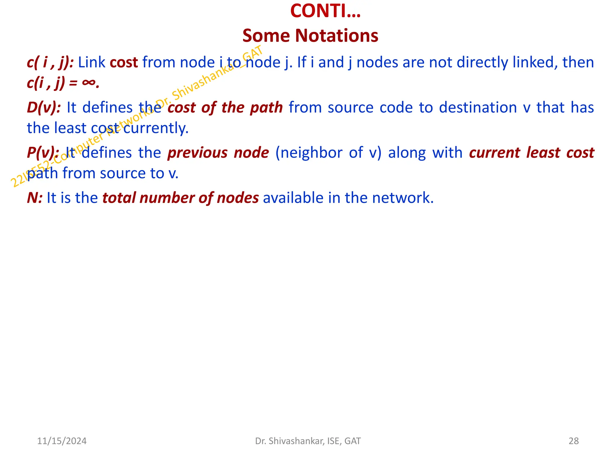 CONTI…
Some Notations
c( i , j): Link cost from node i to node j. If i and j nodes are not directly linked, then
c(i , j) = ∞.
D(v): It defines the cost of the path from source code to destination v that has
the least cost currently.
P(v): It defines the previous node (neighbor of v) along with current least cost
path from source to v.
N: It is the total number of nodes available in the network.
11/15/2024 28
Dr. Shivashankar, ISE, GAT
 