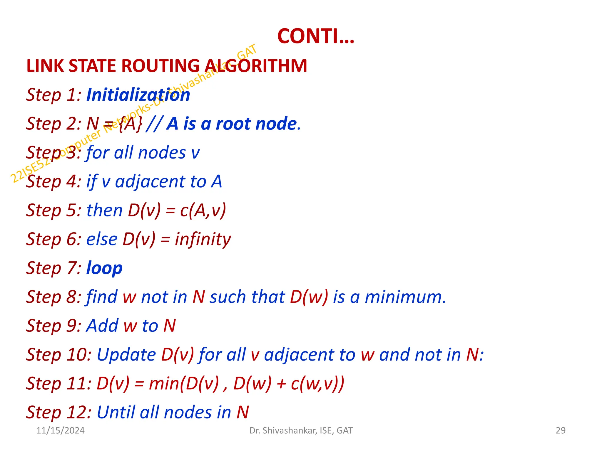 CONTI…
LINK STATE ROUTING ALGORITHM
Step 1: Initialization
Step 2: N = {A} // A is a root node.
Step 3: for all nodes v
Step 4: if v adjacent to A
Step 5: then D(v) = c(A,v)
Step 6: else D(v) = infinity
Step 7: loop
Step 8: find w not in N such that D(w) is a minimum.
Step 9: Add w to N
Step 10: Update D(v) for all v adjacent to w and not in N:
Step 11: D(v) = min(D(v) , D(w) + c(w,v))
Step 12: Until all nodes in N
11/15/2024 29
Dr. Shivashankar, ISE, GAT
 