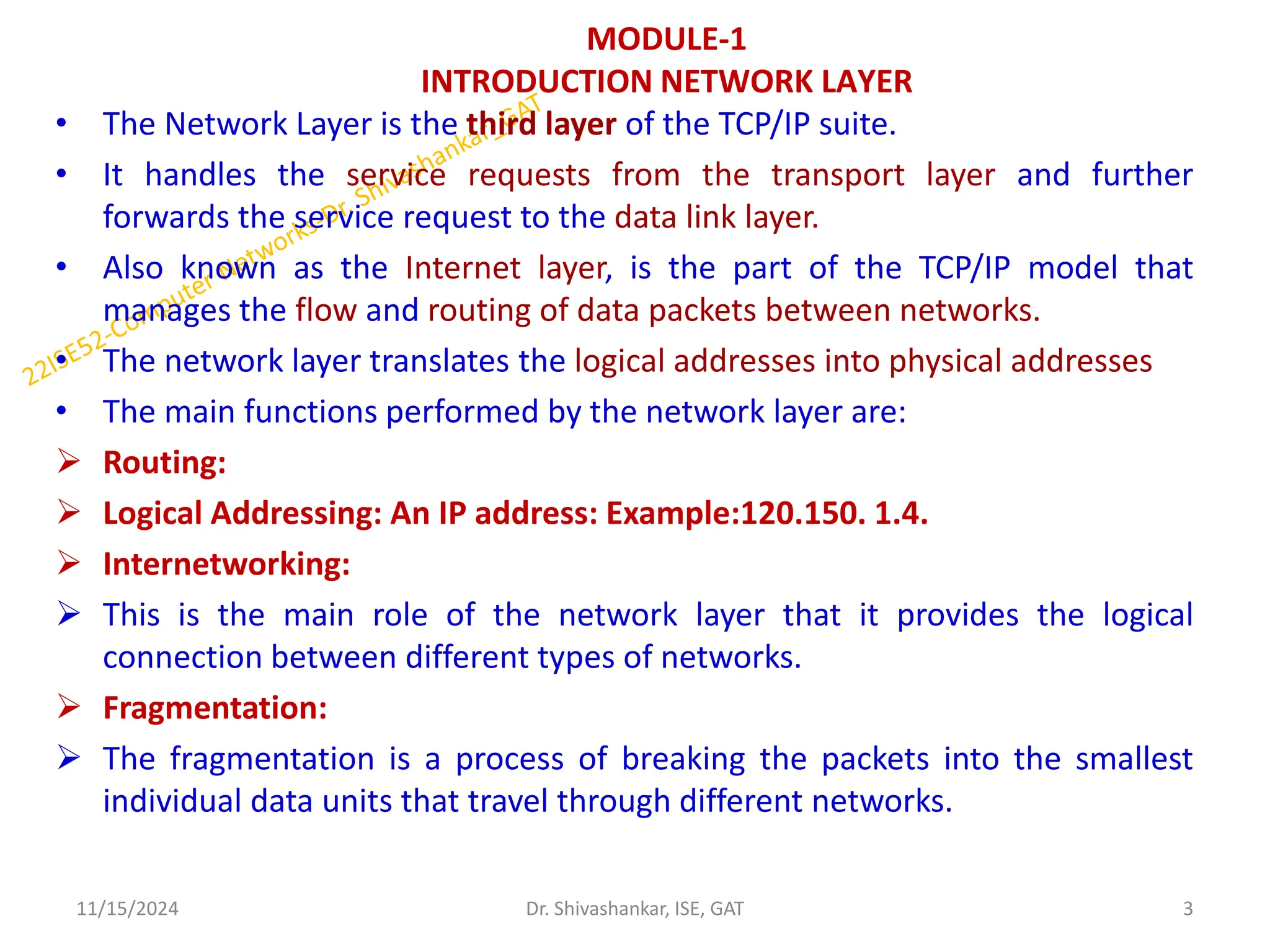 MODULE-1
INTRODUCTION NETWORK LAYER
• The Network Layer is the third layer of the TCP/IP suite.
• It handles the service requests from the transport layer and further
forwards the service request to the data link layer.
• Also known as the Internet layer, is the part of the TCP/IP model that
manages the flow and routing of data packets between networks.
• The network layer translates the logical addresses into physical addresses
• The main functions performed by the network layer are:
 Routing:
 Logical Addressing: An IP address: Example:120.150. 1.4.
 Internetworking:
 This is the main role of the network layer that it provides the logical
connection between different types of networks.
 Fragmentation:
 The fragmentation is a process of breaking the packets into the smallest
individual data units that travel through different networks.
11/15/2024 3
Dr. Shivashankar, ISE, GAT
 