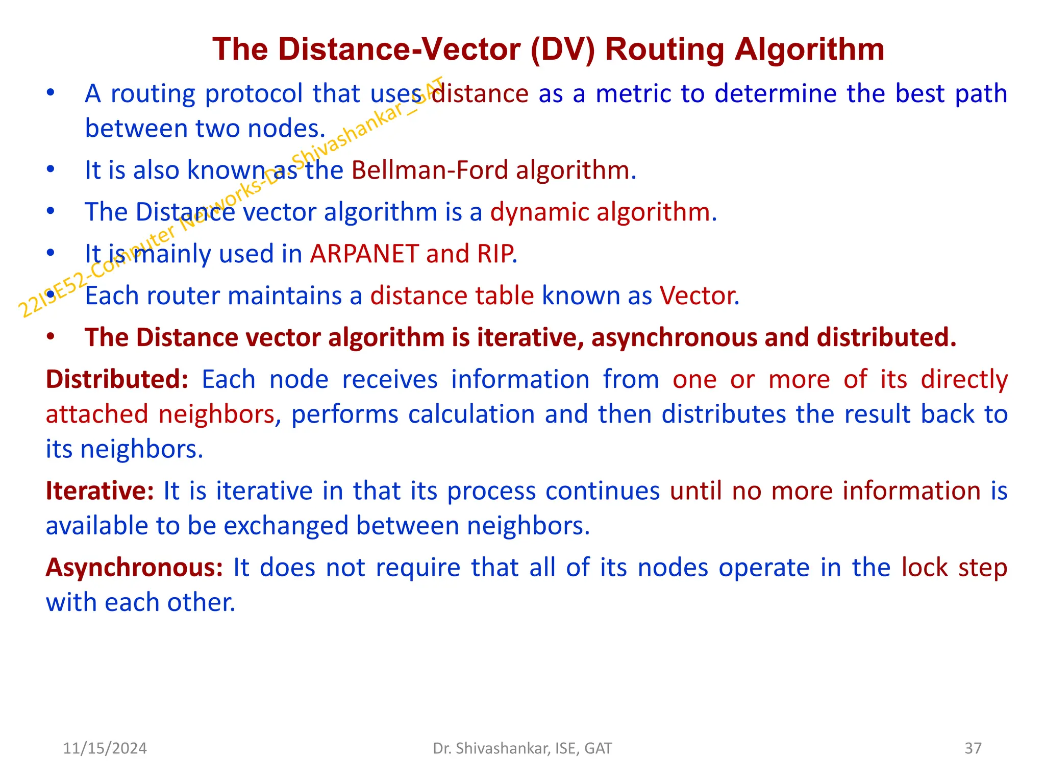 The Distance-Vector (DV) Routing Algorithm
• A routing protocol that uses distance as a metric to determine the best path
between two nodes.
• It is also known as the Bellman-Ford algorithm.
• The Distance vector algorithm is a dynamic algorithm.
• It is mainly used in ARPANET and RIP.
• Each router maintains a distance table known as Vector.
• The Distance vector algorithm is iterative, asynchronous and distributed.
Distributed: Each node receives information from one or more of its directly
attached neighbors, performs calculation and then distributes the result back to
its neighbors.
Iterative: It is iterative in that its process continues until no more information is
available to be exchanged between neighbors.
Asynchronous: It does not require that all of its nodes operate in the lock step
with each other.
11/15/2024 37
Dr. Shivashankar, ISE, GAT
 