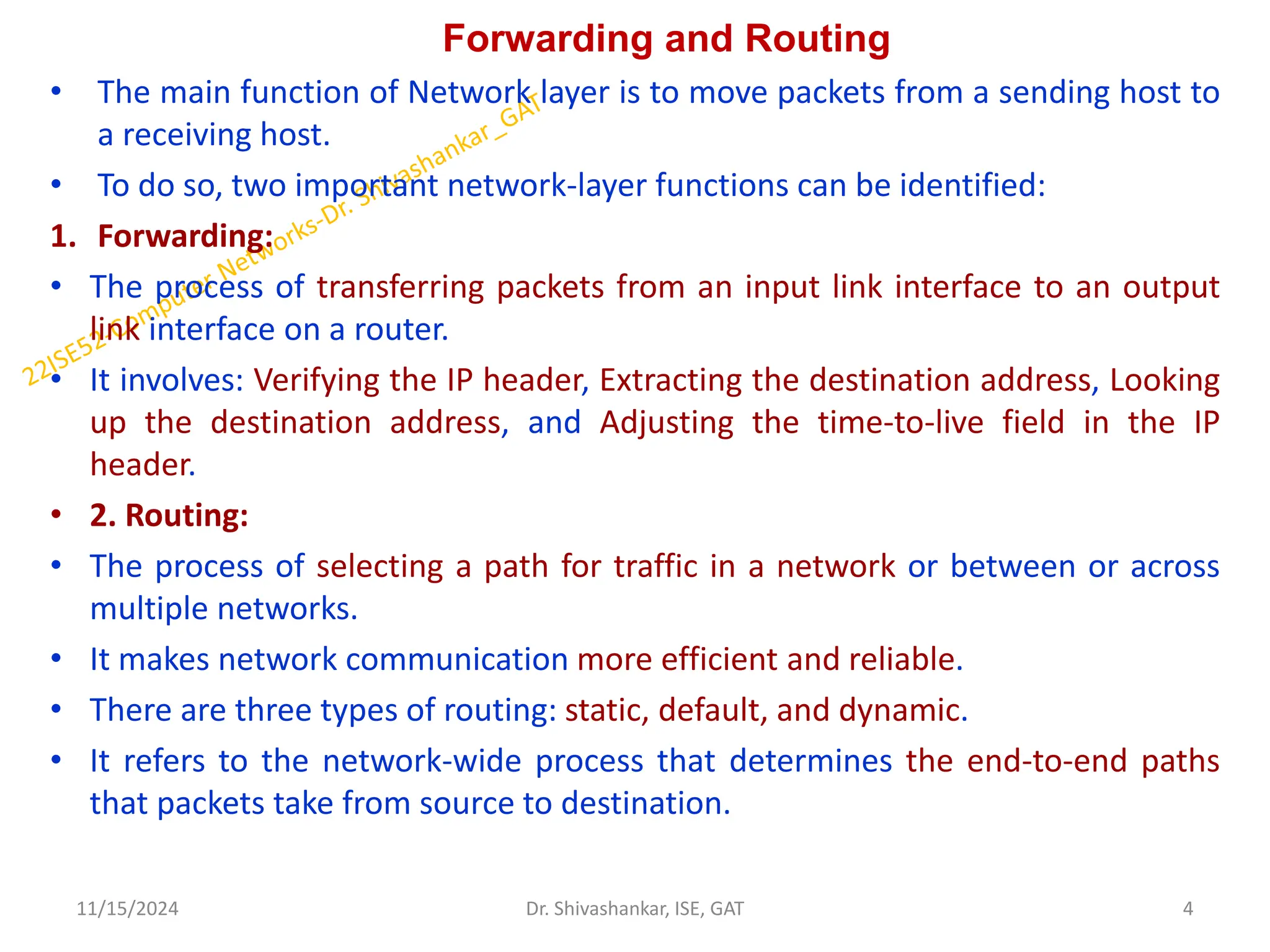 Forwarding and Routing
• The main function of Network layer is to move packets from a sending host to
a receiving host.
• To do so, two important network-layer functions can be identified:
1. Forwarding:
• The process of transferring packets from an input link interface to an output
link interface on a router.
• It involves: Verifying the IP header, Extracting the destination address, Looking
up the destination address, and Adjusting the time-to-live field in the IP
header.
• 2. Routing:
• The process of selecting a path for traffic in a network or between or across
multiple networks.
• It makes network communication more efficient and reliable.
• There are three types of routing: static, default, and dynamic.
• It refers to the network-wide process that determines the end-to-end paths
that packets take from source to destination.
11/15/2024 4
Dr. Shivashankar, ISE, GAT
 