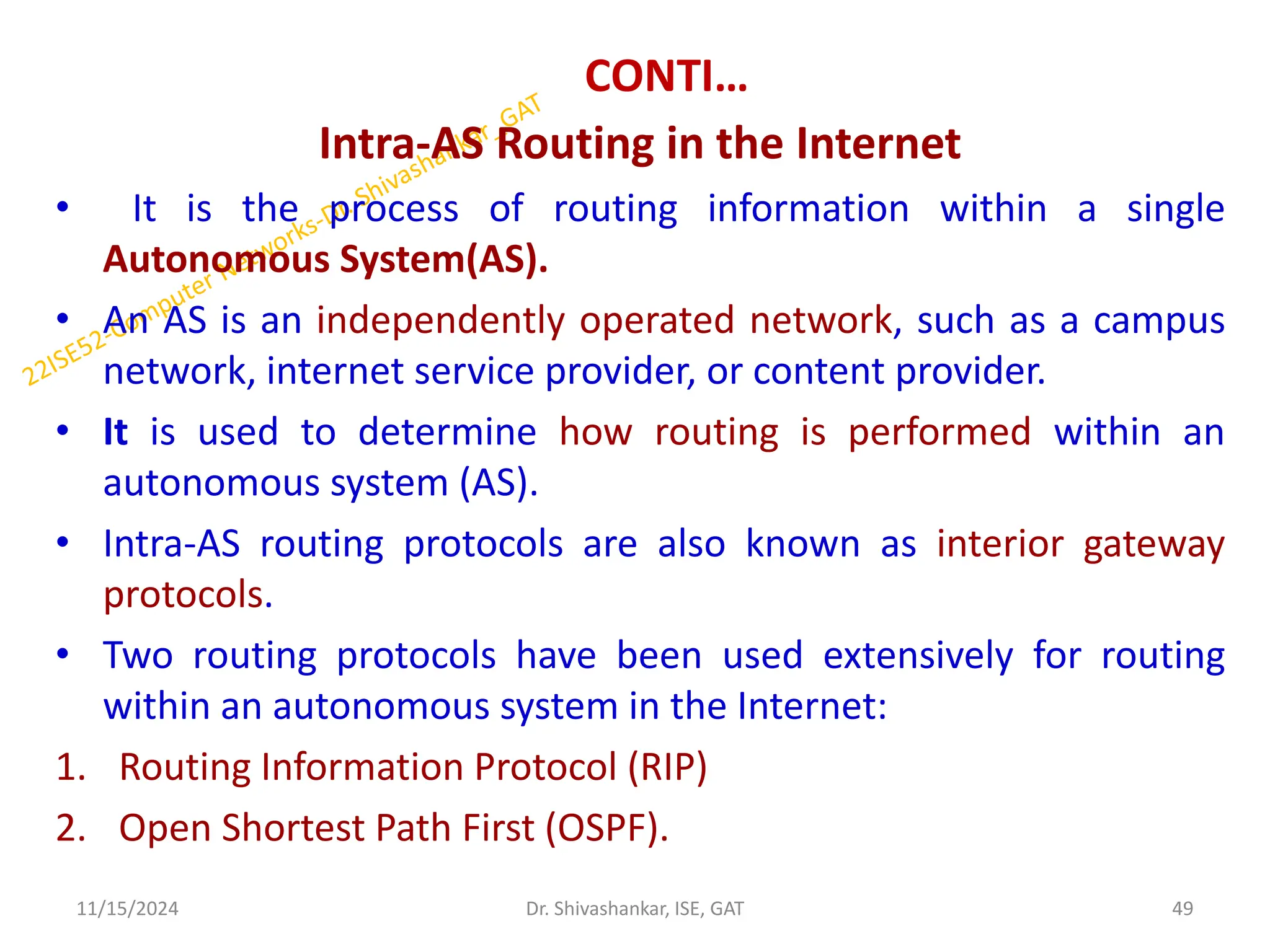 CONTI…
Intra-AS Routing in the Internet
• It is the process of routing information within a single
Autonomous System(AS).
• An AS is an independently operated network, such as a campus
network, internet service provider, or content provider.
• It is used to determine how routing is performed within an
autonomous system (AS).
• Intra-AS routing protocols are also known as interior gateway
protocols.
• Two routing protocols have been used extensively for routing
within an autonomous system in the Internet:
1. Routing Information Protocol (RIP)
2. Open Shortest Path First (OSPF).
11/15/2024 49
Dr. Shivashankar, ISE, GAT
 