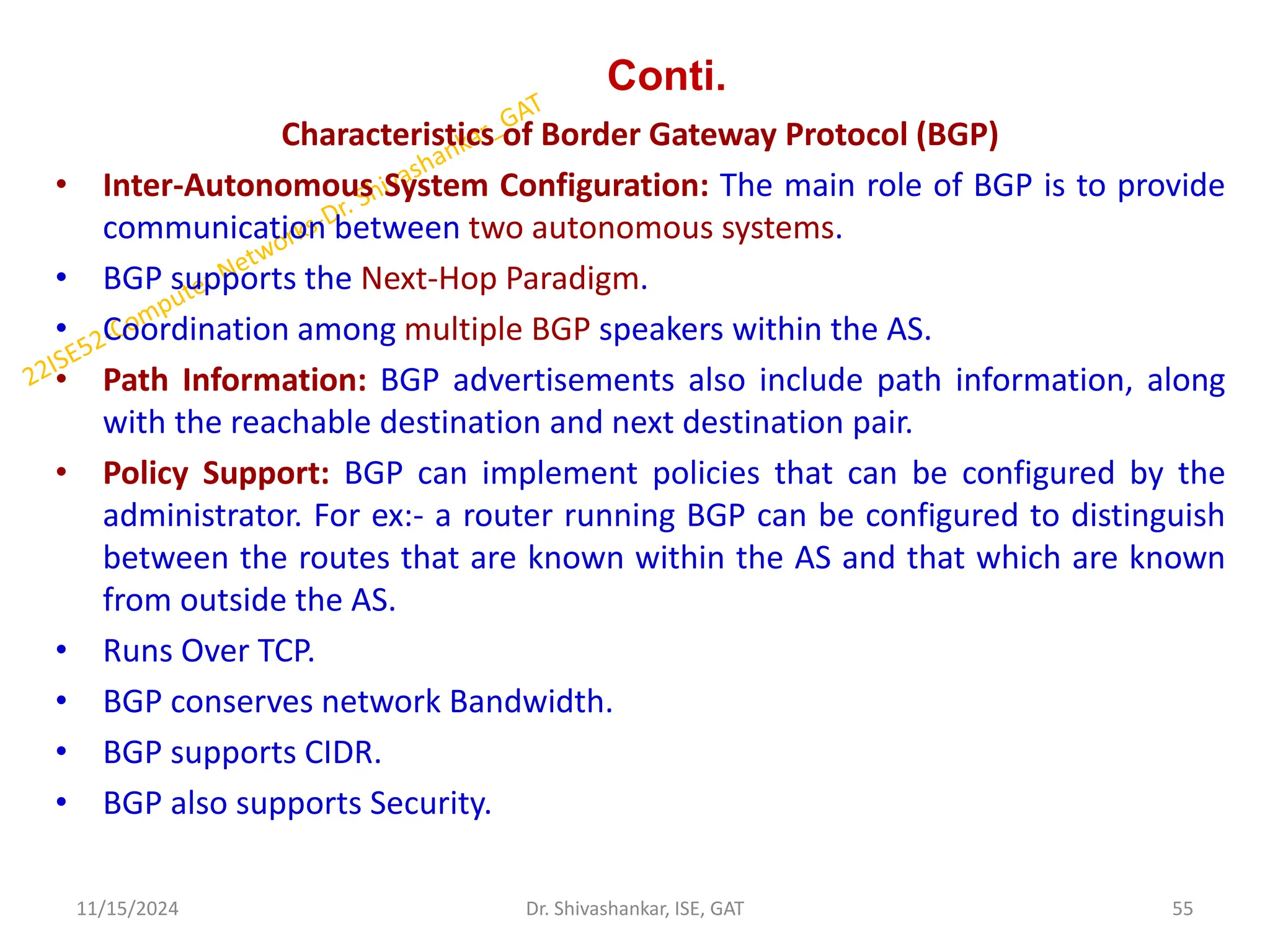 Conti.
Characteristics of Border Gateway Protocol (BGP)
• Inter-Autonomous System Configuration: The main role of BGP is to provide
communication between two autonomous systems.
• BGP supports the Next-Hop Paradigm.
• Coordination among multiple BGP speakers within the AS.
• Path Information: BGP advertisements also include path information, along
with the reachable destination and next destination pair.
• Policy Support: BGP can implement policies that can be configured by the
administrator. For ex:- a router running BGP can be configured to distinguish
between the routes that are known within the AS and that which are known
from outside the AS.
• Runs Over TCP.
• BGP conserves network Bandwidth.
• BGP supports CIDR.
• BGP also supports Security.
11/15/2024 55
Dr. Shivashankar, ISE, GAT
 