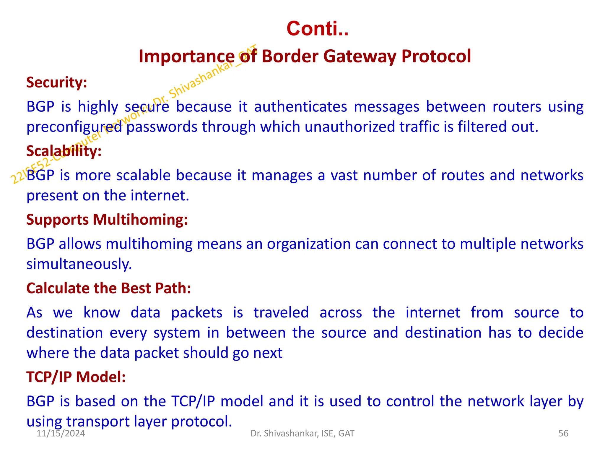 Conti..
Importance of Border Gateway Protocol
Security:
BGP is highly secure because it authenticates messages between routers using
preconfigured passwords through which unauthorized traffic is filtered out.
Scalability:
BGP is more scalable because it manages a vast number of routes and networks
present on the internet.
Supports Multihoming:
BGP allows multihoming means an organization can connect to multiple networks
simultaneously.
Calculate the Best Path:
As we know data packets is traveled across the internet from source to
destination every system in between the source and destination has to decide
where the data packet should go next
TCP/IP Model:
BGP is based on the TCP/IP model and it is used to control the network layer by
using transport layer protocol.
11/15/2024 56
Dr. Shivashankar, ISE, GAT
 