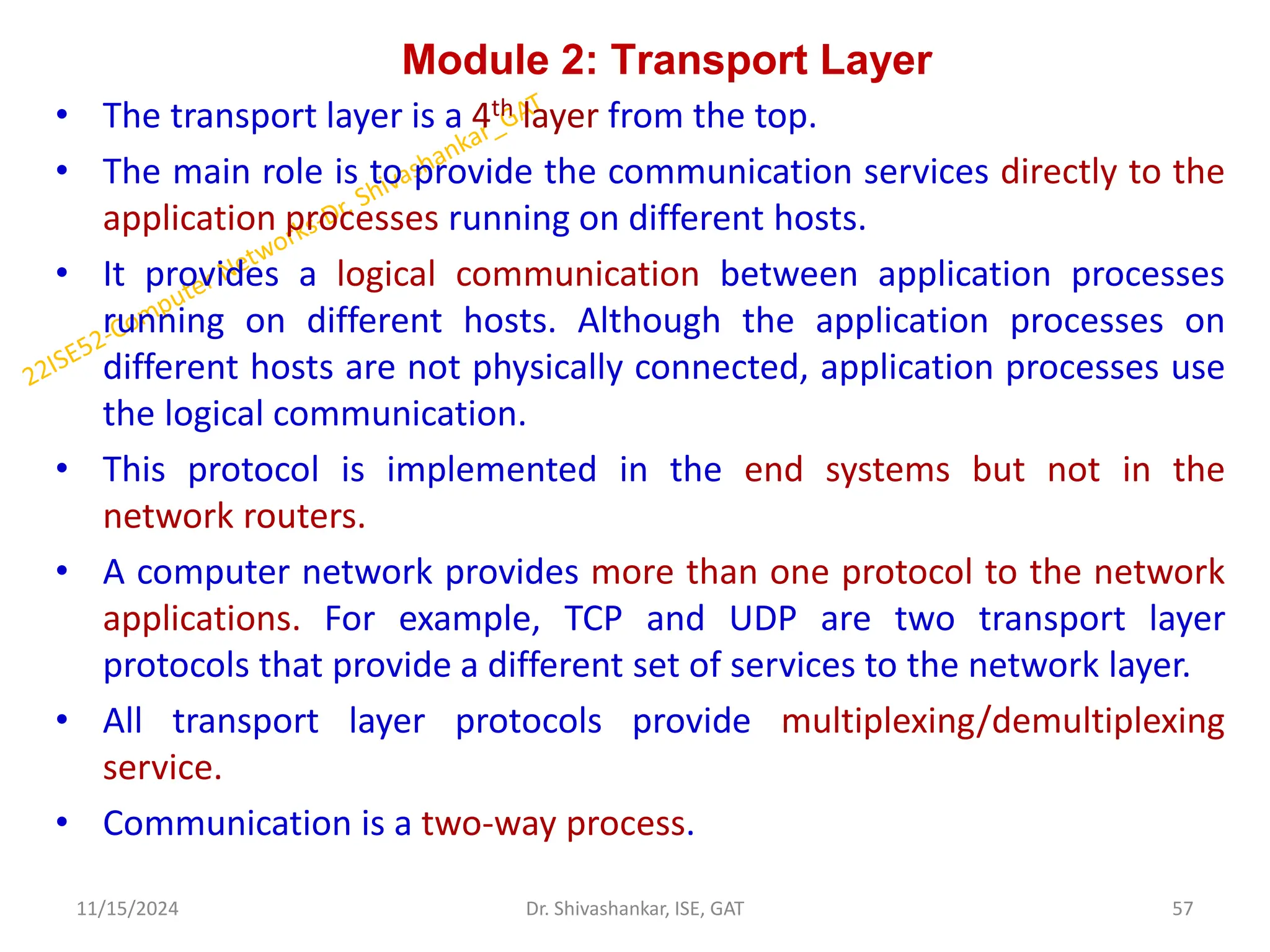 Module 2: Transport Layer
• The transport layer is a 4th layer from the top.
• The main role is to provide the communication services directly to the
application processes running on different hosts.
• It provides a logical communication between application processes
running on different hosts. Although the application processes on
different hosts are not physically connected, application processes use
the logical communication.
• This protocol is implemented in the end systems but not in the
network routers.
• A computer network provides more than one protocol to the network
applications. For example, TCP and UDP are two transport layer
protocols that provide a different set of services to the network layer.
• All transport layer protocols provide multiplexing/demultiplexing
service.
• Communication is a two-way process.
11/15/2024 57
Dr. Shivashankar, ISE, GAT
 