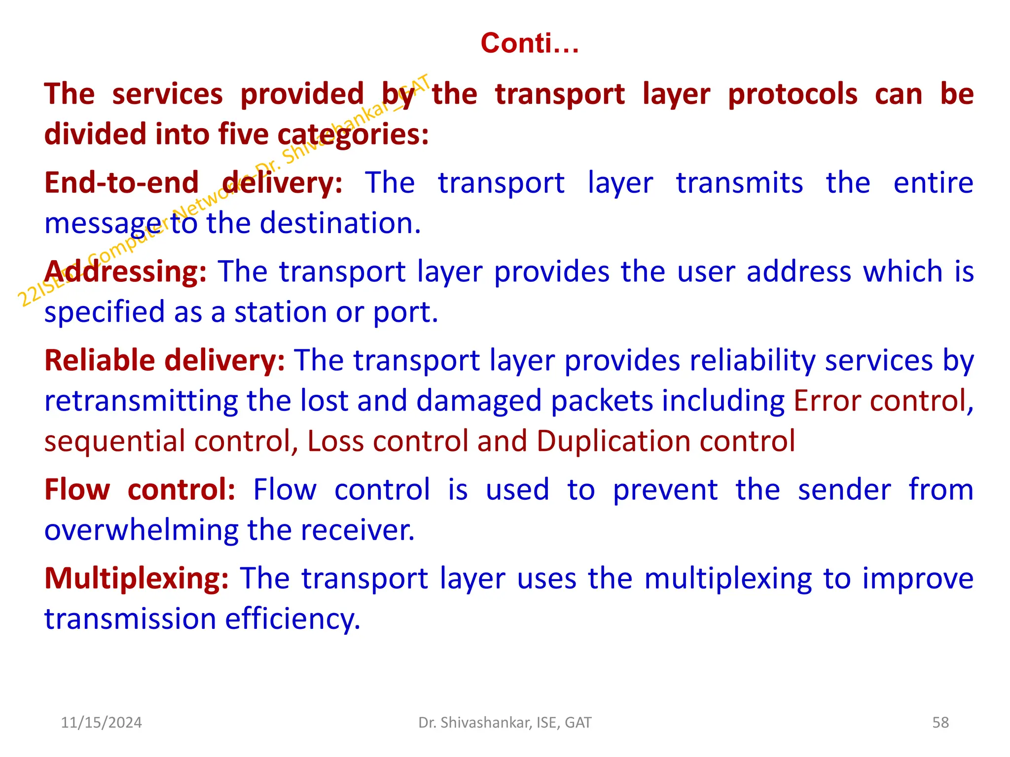 Conti…
The services provided by the transport layer protocols can be
divided into five categories:
End-to-end delivery: The transport layer transmits the entire
message to the destination.
Addressing: The transport layer provides the user address which is
specified as a station or port.
Reliable delivery: The transport layer provides reliability services by
retransmitting the lost and damaged packets including Error control,
sequential control, Loss control and Duplication control
Flow control: Flow control is used to prevent the sender from
overwhelming the receiver.
Multiplexing: The transport layer uses the multiplexing to improve
transmission efficiency.
11/15/2024 58
Dr. Shivashankar, ISE, GAT
 