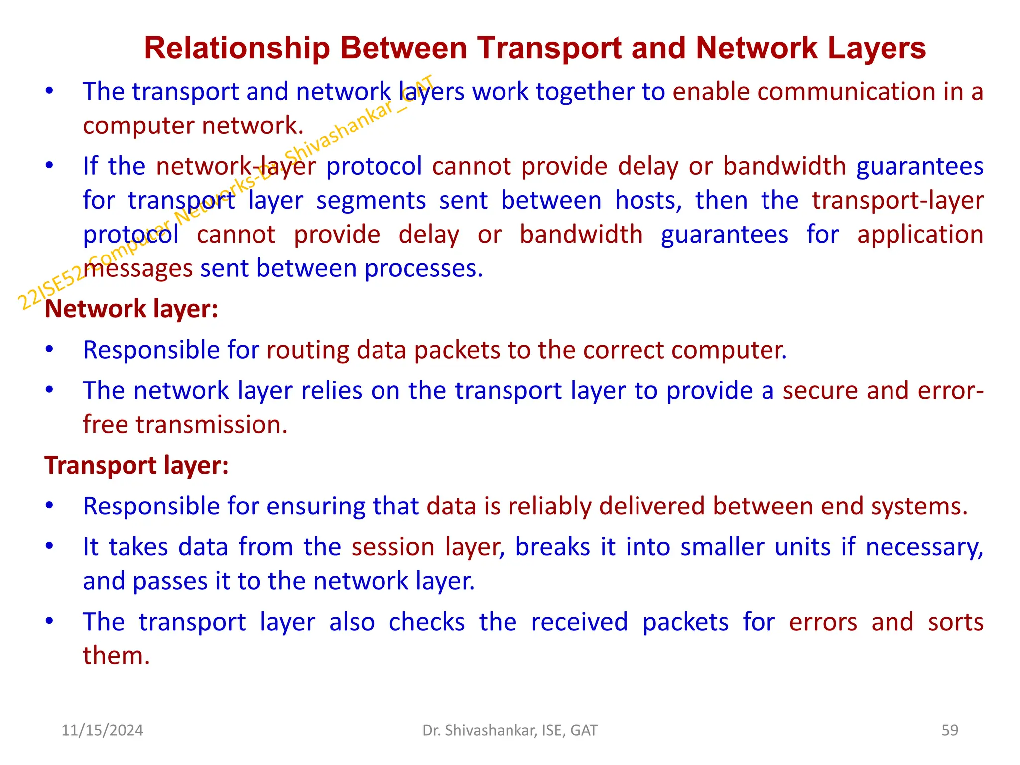 Relationship Between Transport and Network Layers
• The transport and network layers work together to enable communication in a
computer network.
• If the network-layer protocol cannot provide delay or bandwidth guarantees
for transport layer segments sent between hosts, then the transport-layer
protocol cannot provide delay or bandwidth guarantees for application
messages sent between processes.
Network layer:
• Responsible for routing data packets to the correct computer.
• The network layer relies on the transport layer to provide a secure and error-
free transmission.
Transport layer:
• Responsible for ensuring that data is reliably delivered between end systems.
• It takes data from the session layer, breaks it into smaller units if necessary,
and passes it to the network layer.
• The transport layer also checks the received packets for errors and sorts
them.
11/15/2024 59
Dr. Shivashankar, ISE, GAT
 