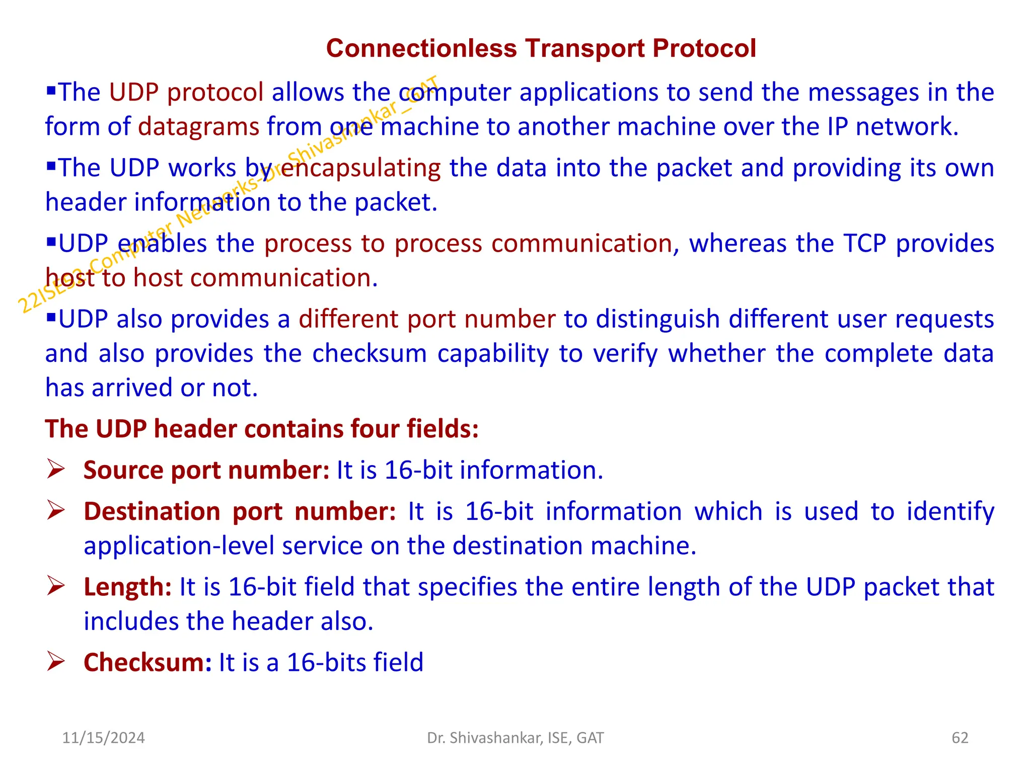Connectionless Transport Protocol
The UDP protocol allows the computer applications to send the messages in the
form of datagrams from one machine to another machine over the IP network.
The UDP works by encapsulating the data into the packet and providing its own
header information to the packet.
UDP enables the process to process communication, whereas the TCP provides
host to host communication.
UDP also provides a different port number to distinguish different user requests
and also provides the checksum capability to verify whether the complete data
has arrived or not.
The UDP header contains four fields:
 Source port number: It is 16-bit information.
 Destination port number: It is 16-bit information which is used to identify
application-level service on the destination machine.
 Length: It is 16-bit field that specifies the entire length of the UDP packet that
includes the header also.
 Checksum: It is a 16-bits field
11/15/2024 62
Dr. Shivashankar, ISE, GAT
 