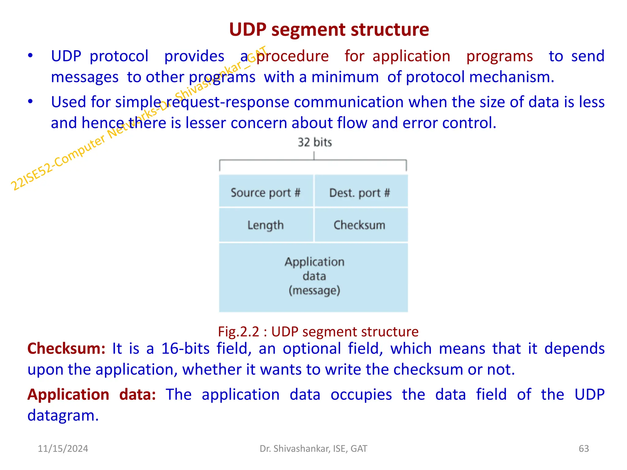 UDP segment structure
• UDP protocol provides a procedure for application programs to send
messages to other programs with a minimum of protocol mechanism.
• Used for simple request-response communication when the size of data is less
and hence there is lesser concern about flow and error control.
Checksum: It is a 16-bits field, an optional field, which means that it depends
upon the application, whether it wants to write the checksum or not.
Application data: The application data occupies the data field of the UDP
datagram.
11/15/2024 63
Dr. Shivashankar, ISE, GAT
Fig.2.2 : UDP segment structure
 