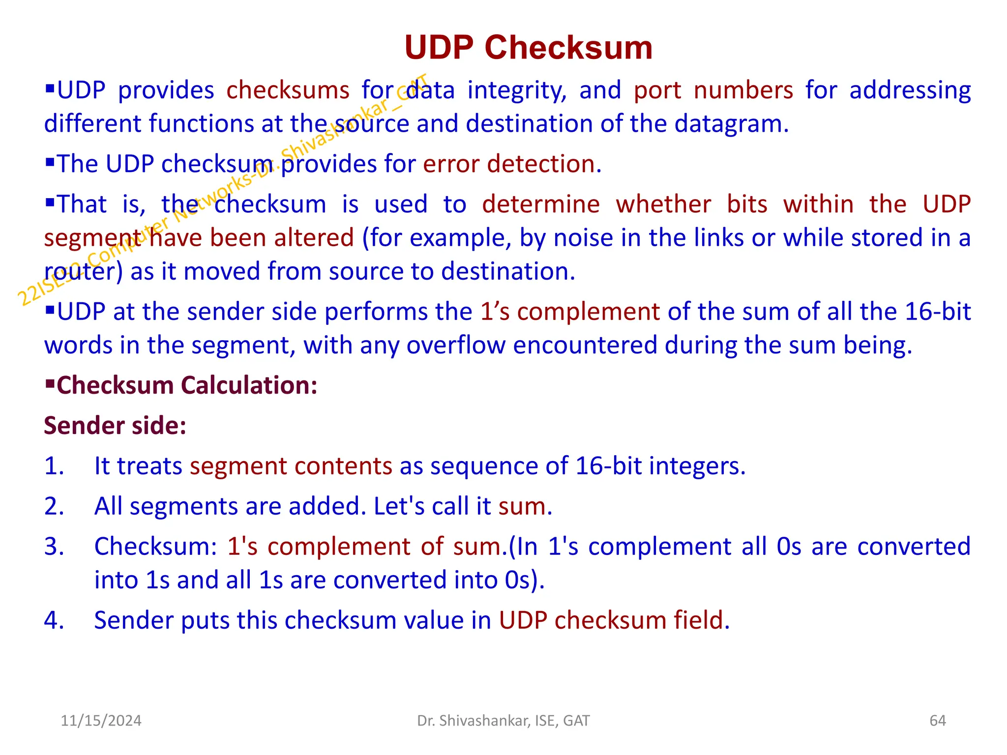 UDP Checksum
UDP provides checksums for data integrity, and port numbers for addressing
different functions at the source and destination of the datagram.
The UDP checksum provides for error detection.
That is, the checksum is used to determine whether bits within the UDP
segment have been altered (for example, by noise in the links or while stored in a
router) as it moved from source to destination.
UDP at the sender side performs the 1’s complement of the sum of all the 16-bit
words in the segment, with any overflow encountered during the sum being.
Checksum Calculation:
Sender side:
1. It treats segment contents as sequence of 16-bit integers.
2. All segments are added. Let's call it sum.
3. Checksum: 1's complement of sum.(In 1's complement all 0s are converted
into 1s and all 1s are converted into 0s).
4. Sender puts this checksum value in UDP checksum field.
11/15/2024 64
Dr. Shivashankar, ISE, GAT
 