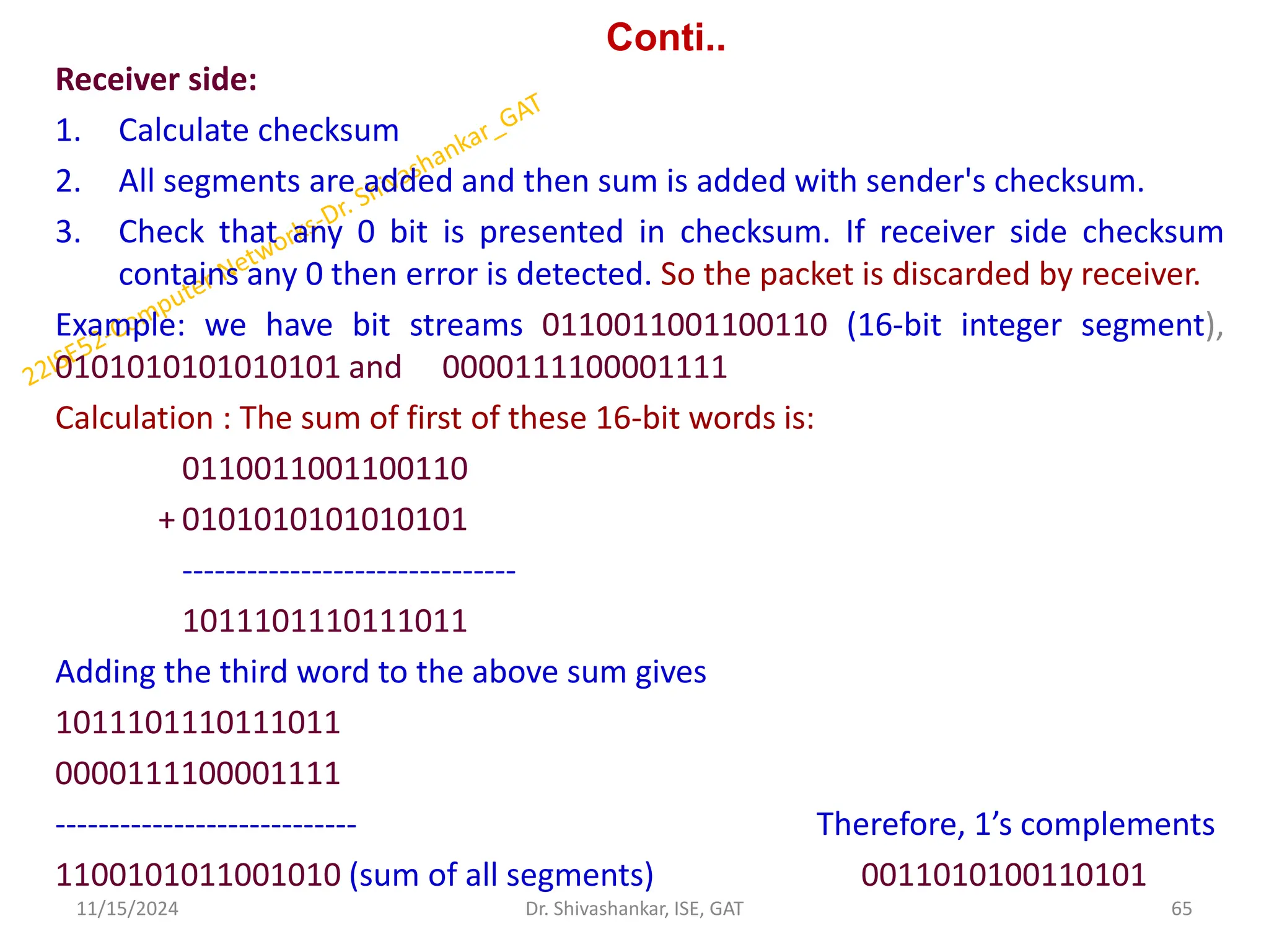 Conti..
Receiver side:
1. Calculate checksum
2. All segments are added and then sum is added with sender's checksum.
3. Check that any 0 bit is presented in checksum. If receiver side checksum
contains any 0 then error is detected. So the packet is discarded by receiver.
Example: we have bit streams 0110011001100110 (16-bit integer segment),
0101010101010101 and 0000111100001111
Calculation : The sum of first of these 16-bit words is:
0110011001100110
+ 0101010101010101
-------------------------------
1011101110111011
Adding the third word to the above sum gives
1011101110111011
0000111100001111
---------------------------- Therefore, 1’s complements
1100101011001010 (sum of all segments) 0011010100110101
11/15/2024 65
Dr. Shivashankar, ISE, GAT
 