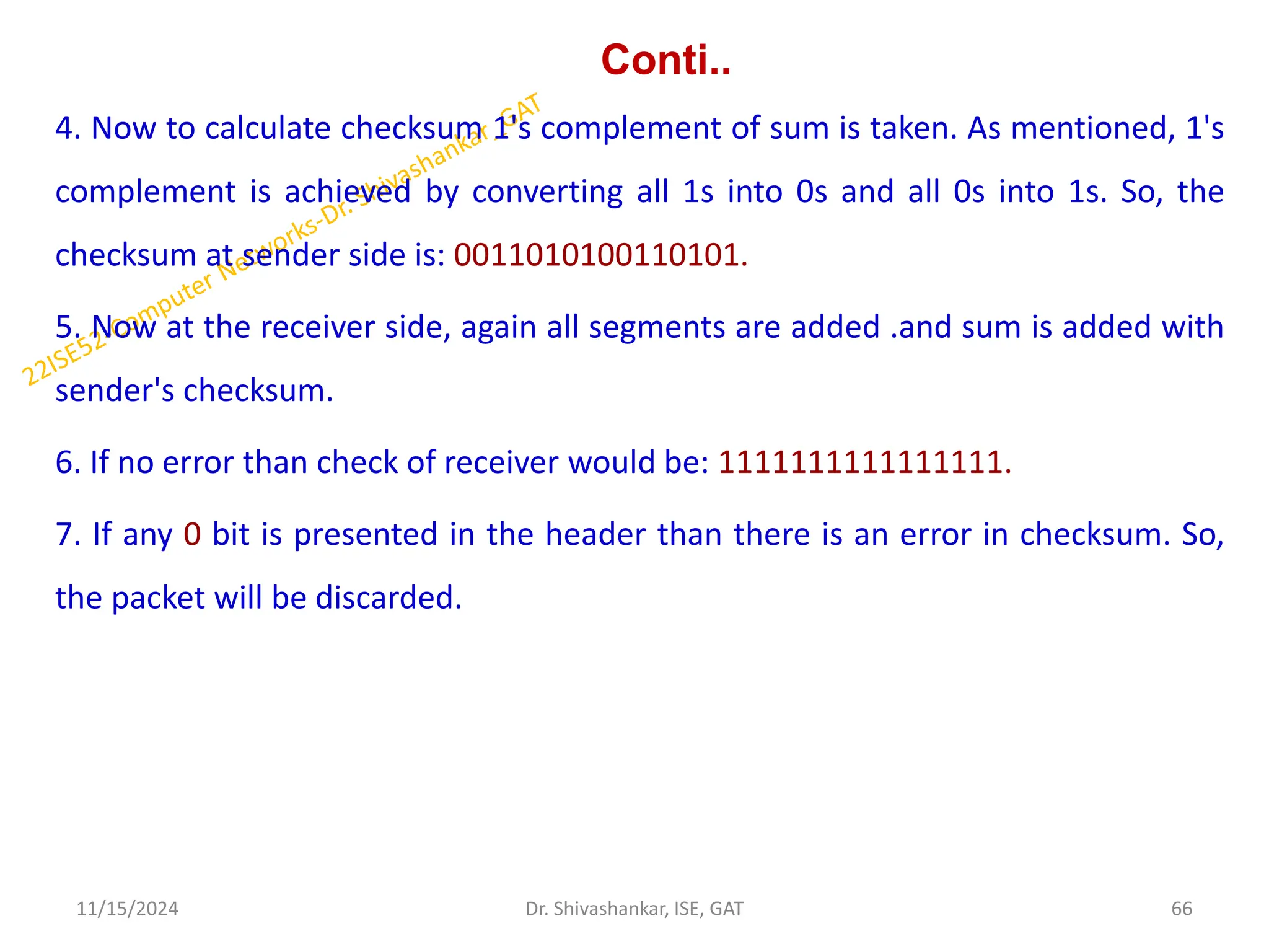Conti..
4. Now to calculate checksum 1's complement of sum is taken. As mentioned, 1's
complement is achieved by converting all 1s into 0s and all 0s into 1s. So, the
checksum at sender side is: 0011010100110101.
5. Now at the receiver side, again all segments are added .and sum is added with
sender's checksum.
6. If no error than check of receiver would be: 1111111111111111.
7. If any 0 bit is presented in the header than there is an error in checksum. So,
the packet will be discarded.
11/15/2024 66
Dr. Shivashankar, ISE, GAT
 