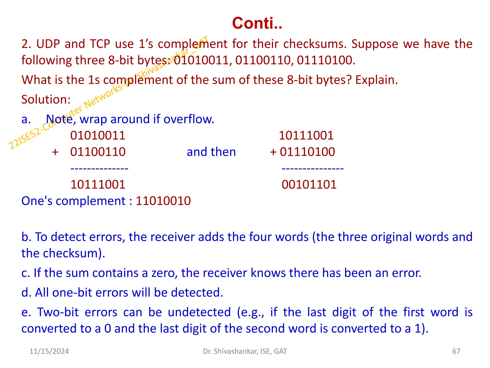 Conti..
2. UDP and TCP use 1’s complement for their checksums. Suppose we have the
following three 8-bit bytes: 01010011, 01100110, 01110100.
What is the 1s complement of the sum of these 8-bit bytes? Explain.
Solution:
a. Note, wrap around if overflow.
01010011 10111001
+ 01100110 and then + 01110100
-------------- ---------------
10111001 00101101
One's complement : 11010010
b. To detect errors, the receiver adds the four words (the three original words and
the checksum).
c. If the sum contains a zero, the receiver knows there has been an error.
d. All one-bit errors will be detected.
e. Two-bit errors can be undetected (e.g., if the last digit of the first word is
converted to a 0 and the last digit of the second word is converted to a 1).
11/15/2024 67
Dr. Shivashankar, ISE, GAT
 