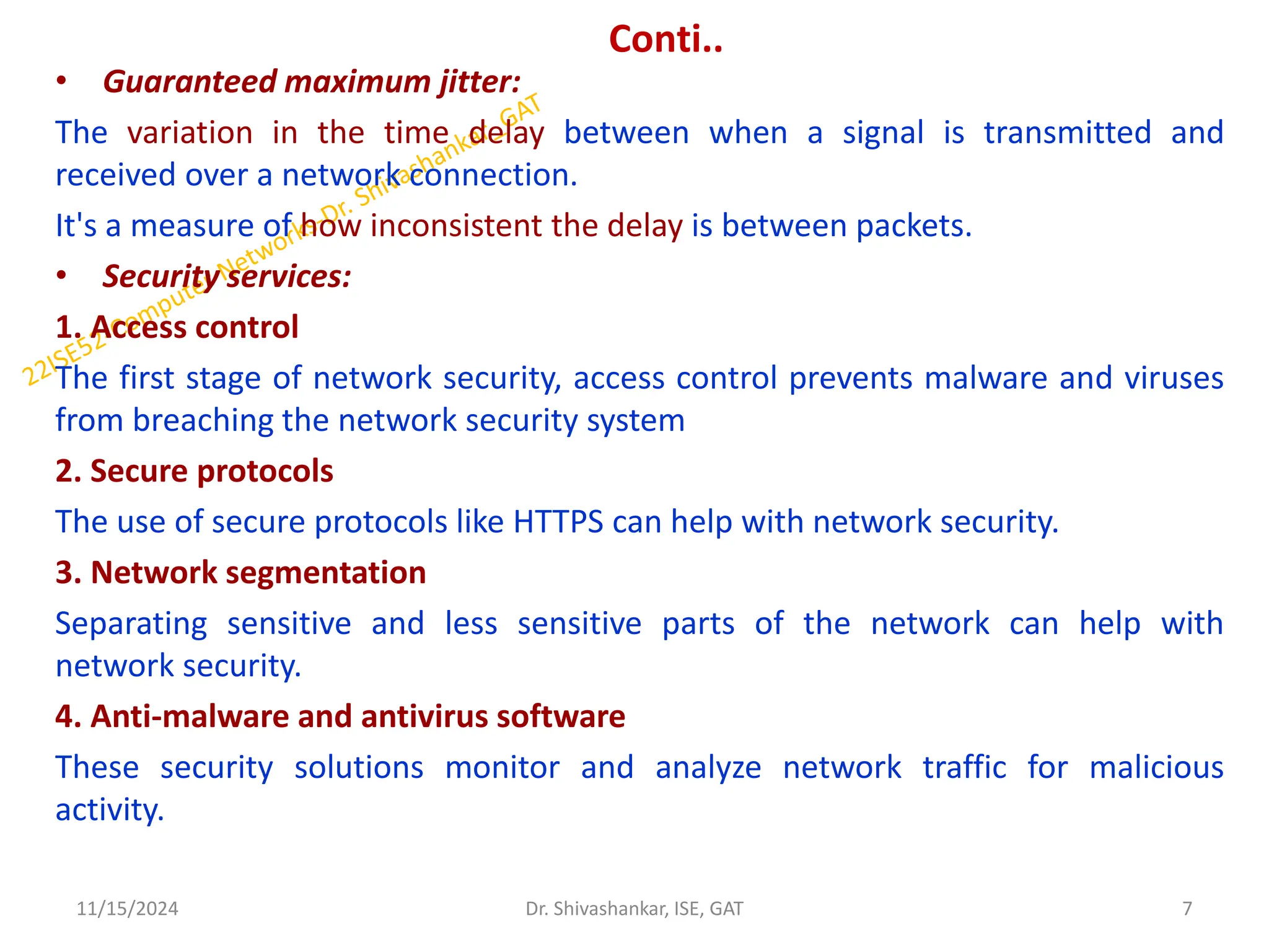 Conti..
• Guaranteed maximum jitter:
The variation in the time delay between when a signal is transmitted and
received over a network connection.
It's a measure of how inconsistent the delay is between packets.
• Security services:
1. Access control
The first stage of network security, access control prevents malware and viruses
from breaching the network security system
2. Secure protocols
The use of secure protocols like HTTPS can help with network security.
3. Network segmentation
Separating sensitive and less sensitive parts of the network can help with
network security.
4. Anti-malware and antivirus software
These security solutions monitor and analyze network traffic for malicious
activity.
11/15/2024 7
Dr. Shivashankar, ISE, GAT
 