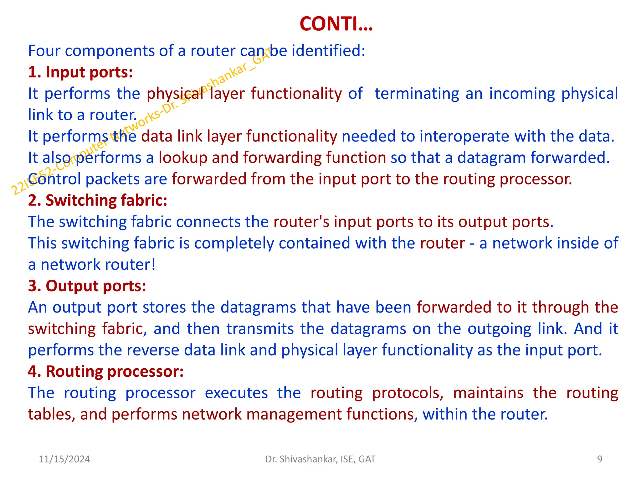 CONTI…
Four components of a router can be identified:
1. Input ports:
It performs the physical layer functionality of terminating an incoming physical
link to a router.
It performs the data link layer functionality needed to interoperate with the data.
It also performs a lookup and forwarding function so that a datagram forwarded.
Control packets are forwarded from the input port to the routing processor.
2. Switching fabric:
The switching fabric connects the router's input ports to its output ports.
This switching fabric is completely contained with the router - a network inside of
a network router!
3. Output ports:
An output port stores the datagrams that have been forwarded to it through the
switching fabric, and then transmits the datagrams on the outgoing link. And it
performs the reverse data link and physical layer functionality as the input port.
4. Routing processor:
The routing processor executes the routing protocols, maintains the routing
tables, and performs network management functions, within the router.
11/15/2024 9
Dr. Shivashankar, ISE, GAT
 