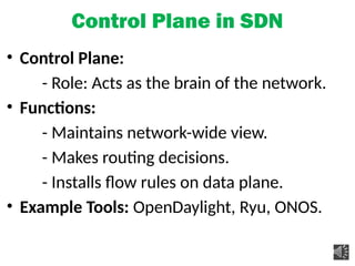 Control Plane in SDN
• Control Plane:
- Role: Acts as the brain of the network.
• Functions:
- Maintains network-wide view.
- Makes routing decisions.
- Installs flow rules on data plane.
• Example Tools: OpenDaylight, Ryu, ONOS.
 